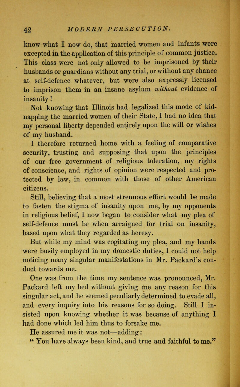 know what I now do, that married women and infants were excepted in the application of this principle of common justice. This class were not only allowed to be imprisoned by their husbands or guardians without any trial, or without any chance at self-defence whatever, but were also expressly licensed to imprison them in an insane asylum without evidence of insanity! Not knowing that Illinois had legalized this mode of kid- napping the married women of their State, I had no idea that my personal liberty depended entirely upon the will or wishes of my husband. I therefore returned home with a feeling of comparative security, trusting and supposing that upon the principles of our free government of religious toleration, my rights of conscience, and rights of opinion were respected and pro- tected by law, in common with those of other American citizens. Still, believing that a most strenuous effort would be made to fasten the stigma of insanity upon me, by my opponents in religious belief, I now began to consider what my plea of self-defence must be when arraigned for trial on insanity, based upon what they regarded as heresy. But while my mind was cogitating my plea, and my hands were busily employed in my domestic duties, I could not help noticing many singular manifestations in Mr. Packard's con- duct towards me. One was from the time my sentence was pronounced, Mr. Packard left my bed without giving me any reason for this singular act, and he seemed peculiarly determined to evade all, and every inquiry into his reasons for so doing. Still I in- sisted upon knowing whether it was because of anything I had done which led him thus to forsake me. He assured me it was not—adding:  You have always been kind, and true and faithful to me.