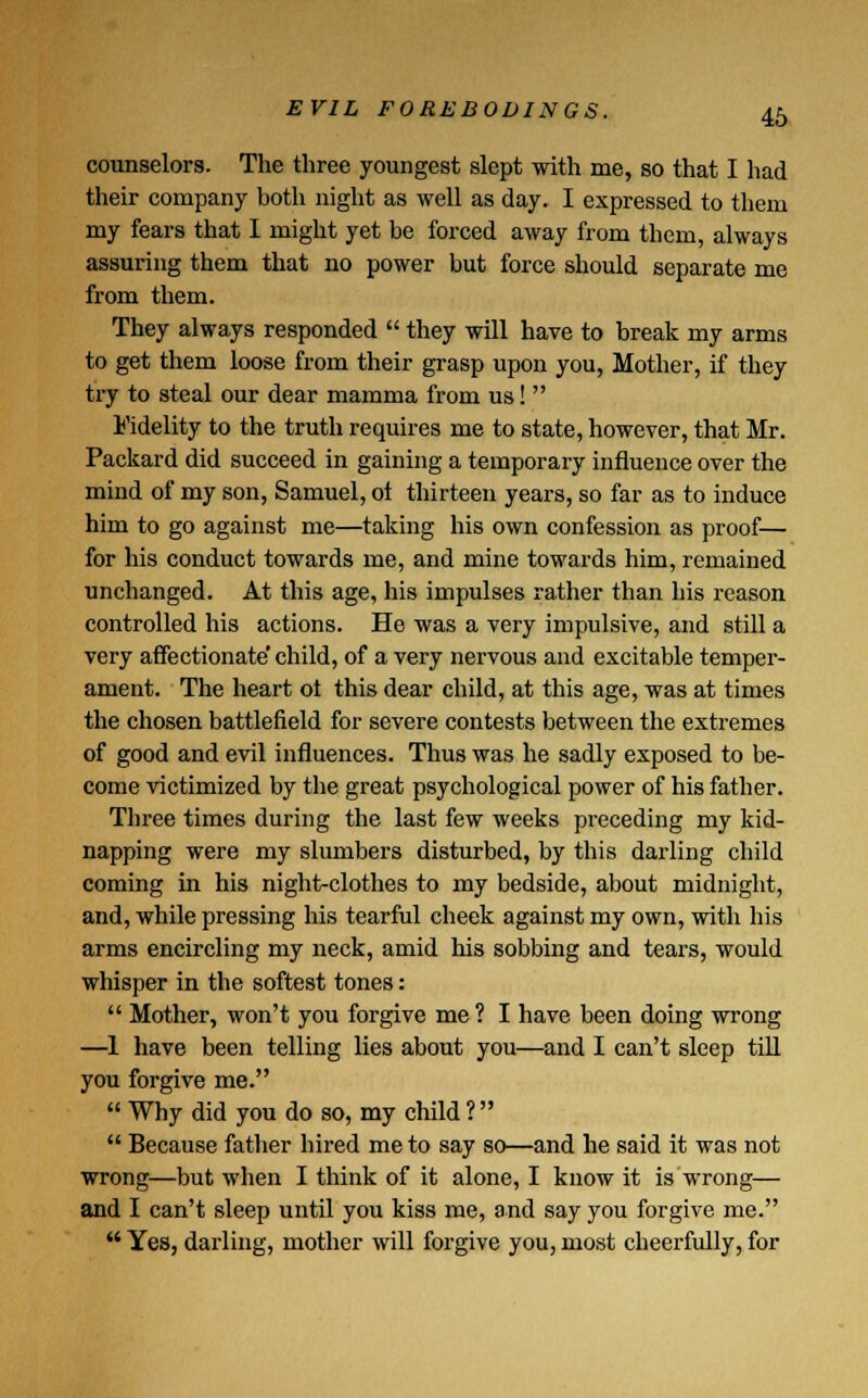 counselors. The three youngest slept with me, so that I had their company both night as well as day. I expressed to them my fears that I might yet be forced away from them, always assuring them that no power but force should separate me from them. They always responded  they will have to break my arms to get them loose from their grasp upon you, Mother, if they try to steal our dear mamma from us!  Fidelity to the truth requires me to state, however, that Mr. Packard did succeed in gaining a temporary influence over the mind of my son, Samuel, ot thirteen years, so far as to induce him to go against me—taking his own confession as proof— for his conduct towards me, and mine towards him, remained unchanged. At this age, his impulses rather than his reason controlled his actions. He was a very impulsive, and still a very affectionate' child, of a very nervous and excitable temper- ament. The heart ot this dear child, at this age, was at times the chosen battlefield for severe contests between the extremes of good and evil influences. Thus was he sadly exposed to be- come victimized by the great psychological power of his father. Three times during the last few weeks preceding my kid- napping were my slumbers disturbed, by this darling child coming in his night-clothes to my bedside, about midnight, and, while pressing his tearful cheek against my own, with his arms encircling my neck, amid his sobbing and tears, would whisper in the softest tones:  Mother, won't you forgive me ? I have been doing wrong —1 have been telling lies about you—and I can't sleep till you forgive me.  Why did you do so, my child ?   Because father hired me to say so—and he said it was not wrong—but when I think of it alone, I know it is wrong— and I can't sleep until you kiss me, and say you forgive me.  Yes, darling, mother will forgive you, most cheerfully, for