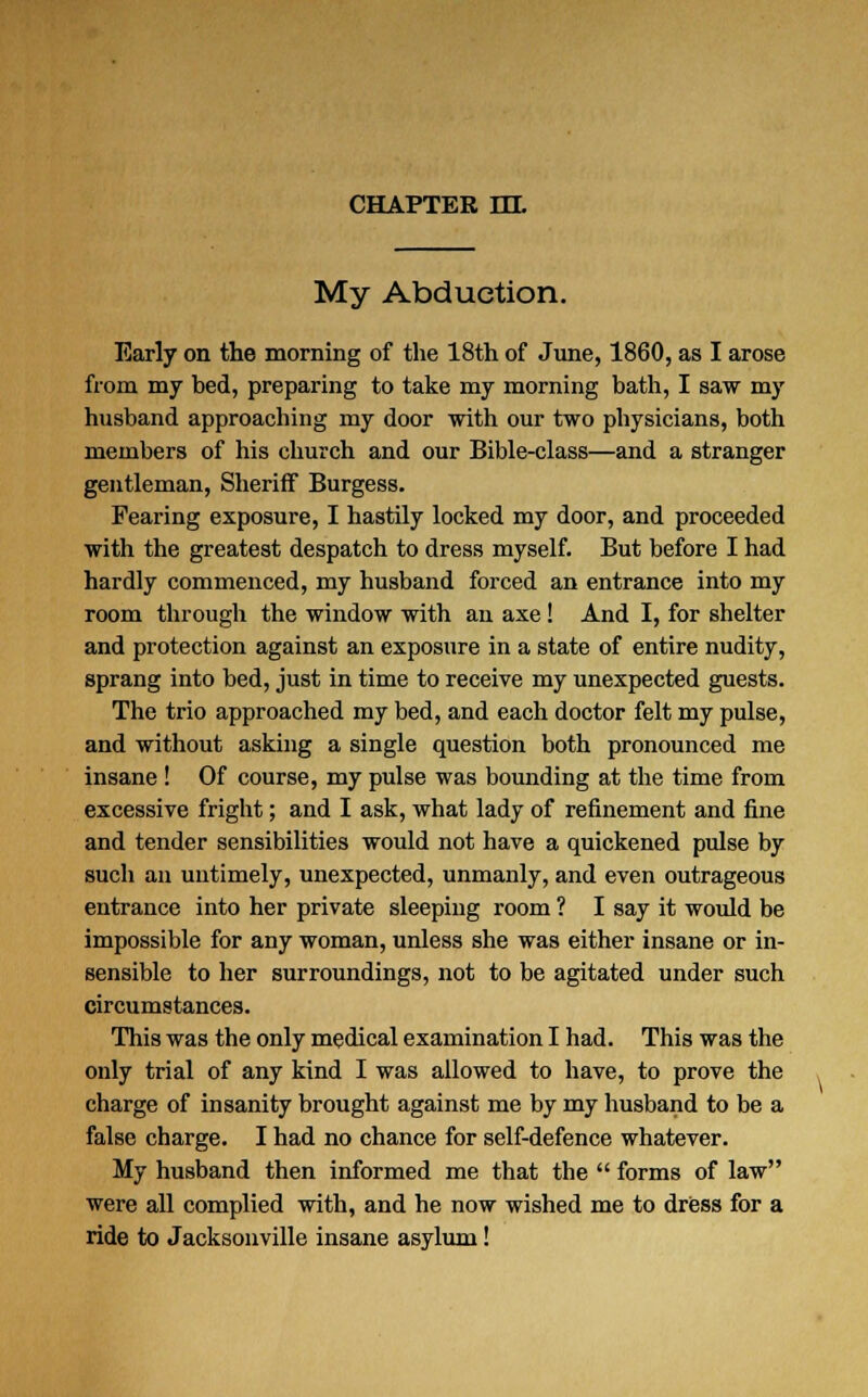 CHAPTER EH. My Abduction. Early on the morning of the 18th of June, 1860, as I arose from my bed, preparing to take my morning bath, I saw my husband approaching my door with our two physicians, both members of his church and our Bible-class—and a stranger gentleman, Sheriff Burgess. Fearing exposure, I hastily locked my door, and proceeded with the greatest despatch to dress myself. But before I had hardly commenced, my husband forced an entrance into my room through the window with an axe ! And I, for shelter and protection against an exposure in a state of entire nudity, sprang into bed, just in time to receive my unexpected guests. The trio approached my bed, and each doctor felt my pulse, and without asking a single question both pronounced me insane ! Of course, my pulse was bounding at the time from excessive fright; and I ask, what lady of refinement and fine and tender sensibilities would not have a quickened pulse by such an untimely, unexpected, unmanly, and even outrageous entrance into her private sleeping room ? I say it would be impossible for any woman, unless she was either insane or in- sensible to her surroundings, not to be agitated under such circumstances. This was the only medical examination I had. This was the only trial of any kind I was allowed to have, to prove the charge of insanity brought against me by my husband to be a false charge. I had no chance for self-defence whatever. My husband then informed me that the  forms of law were all complied with, and he now wished me to dress for a ride to Jacksonville insane asylum!