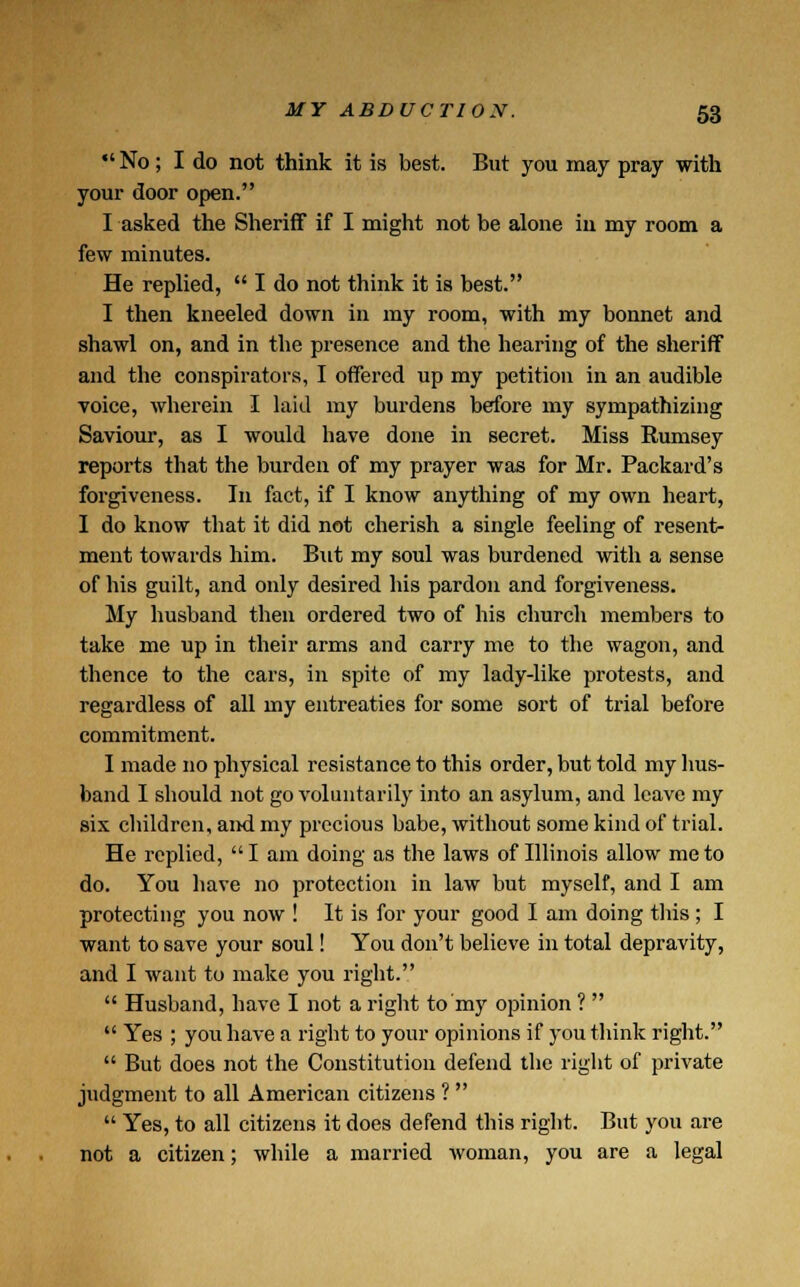 *' No; I do not think it is best. But you may pray with your door open. I asked the Sheriff if I might not be alone in my room a few minutes. He replied,  I do not think it is best. I then kneeled down in my room, with my bonnet and shawl on, and in the presence and the hearing of the sheriff and the conspirators, I offered up my petition in an audible voice, wherein I laid my burdens before my sympathizing Saviour, as I would have done in secret. Miss Rumsey reports that the burden of my prayer was for Mr. Packard's forgiveness. In fact, if I know anything of my own heart, I do know that it did not cherish a single feeling of resent- ment towards him. But my soul was burdened with a sense of his guilt, and only desired his pardon and forgiveness. My husband then ordered two of his church members to take me up in their arms and carry me to the wagon, and thence to the cars, in spite of my lady-like protests, and regardless of all my entreaties for some sort of trial before commitment. I made no physical resistance to this order, but told my hus- band I should not go voluntarily into an asylum, and leave my six children, and my precious babe, without some kind of trial. He replied,  I am doing as the laws of Illinois allow me to do. You have no protection in law but myself, and I am protecting you now ! It is for your good I am doing this; I want to save your soul! You don't believe m total depravity, and I want to make you right.  Husband, have I not a right to my opinion ?   Yes ; you have a right to your opinions if you think right.  But does not the Constitution defend the right of private judgment to all American citizens ?   Yes, to all citizens it does defend this right. But you are not a citizen; while a married woman, you are a legal