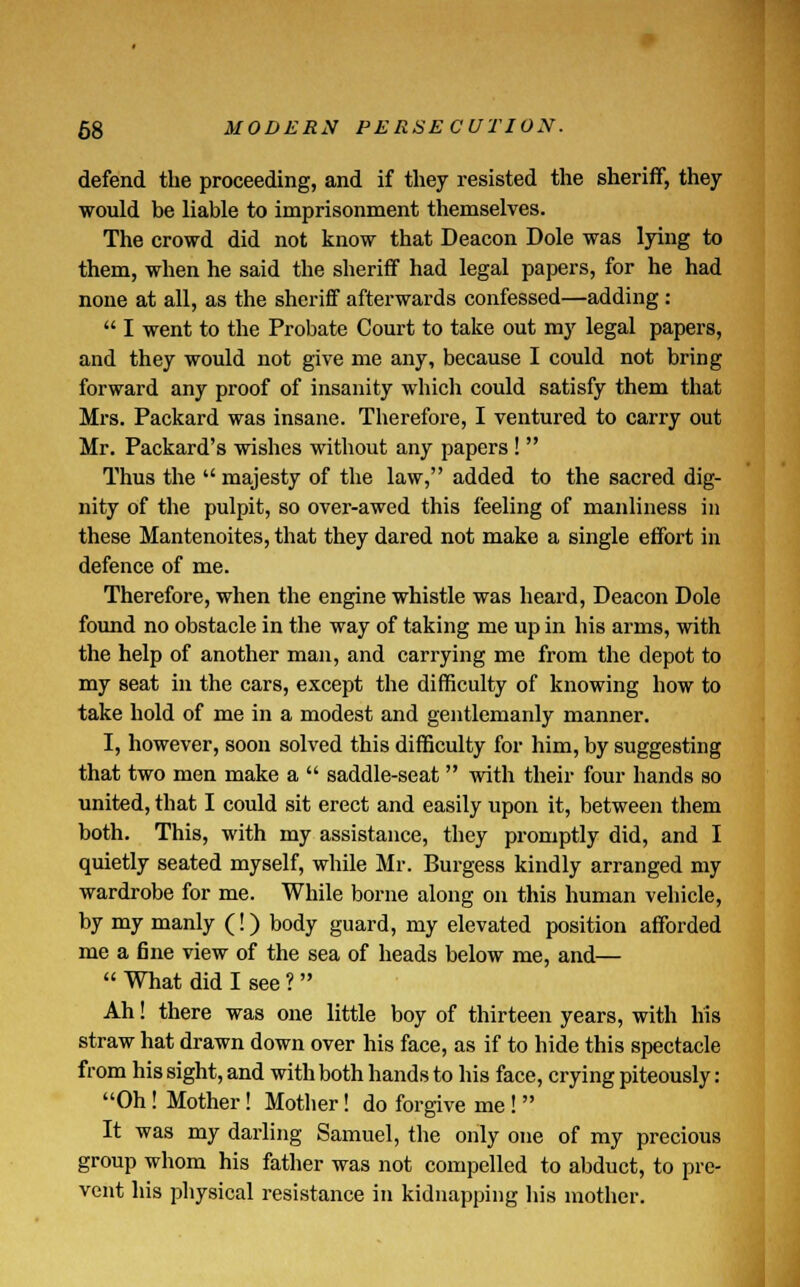 defend the proceeding, and if they resisted the sheriff, they would be liable to imprisonment themselves. The crowd did not know that Deacon Dole was lying to them, when he said the sheriff had legal papers, for he had none at all, as the sheriff afterwards confessed—adding :  I went to the Probate Court to take out my legal papers, and they would not give me any, because I could not bring forward any proof of insanity which could satisfy them that Mrs. Packard was insane. Therefore, I ventured to carry out Mr. Packard's wishes without any papers !  Thus the  majesty of the law, added to the sacred dig- nity of the pulpit, so over-awed this feeling of manliness in these Mantenoites, that they dared not make a single effort in defence of me. Therefore, when the engine whistle was heard, Deacon Dole found no obstacle in the way of taking me up in his arms, with the help of another man, and carrying me from the depot to my seat in the cars, except the difficulty of knowing how to take hold of me in a modest and gentlemanly manner. I, however, soon solved this difficulty for him, by suggesting that two men make a  saddle-seat  with their four hands so united, that I could sit erect and easily upon it, between them both. This, with my assistance, they promptly did, and I quietly seated myself, while Mr. Burgess kindly arranged my wardrobe for me. While borne along on this human vehicle, by my manly (!) body guard, my elevated position afforded me a fine view of the sea of heads below me, and—  What did I see ?  Ah! there was one little boy of thirteen years, with his straw hat drawn down over his face, as if to hide this spectacle from his sight, and with both hands to his face, crying piteously: Oh! Mother! Mother! do forgive me!  It was my darling Samuel, the only one of my precious group whom his father was not compelled to abduct, to pre- vent his physical resistance in kidnapping his mother.