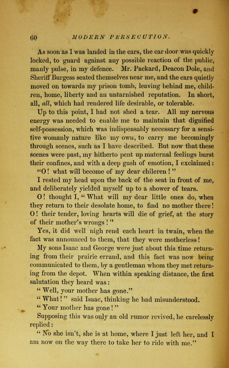 As soon as I was landed in the cars, the car door was quickly locked, to guard against any possible reaction of the public, manly pulse, in my defence. Mr. Packard, Deacon Dole, and Sheriff Burgess seated themselves near me, and the cars quietly moved on towards my prison tomb, leaving behind me, child- ren, home, liberty and an untarnished reputation. In short, all, all, which had rendered life desirable, or tolerable. Up to this point, I had not shed a tear. All my nervous energy was needed to enable me to maintain that dignified self-possession, which was indispensably necessary for a sensi- tive womanly nature like my own, to carry me becomingly through scenes, such as I have described. But now that these scenes were past, my hitherto pent up maternal feelings burst their confines, and with a deep gush of emotion, I exclaimed : 0! what will become of my dear chileren !  I rested my head upon the back of the seat in front of me, and deliberately yielded myself up to a shower of tears. 0! thought I,  What will my dear little ones do, when they return to their desolate home, to find no mother there! 0! their tender, loving hearts will die of grief, at the story of their mother's wrongs !  Yes, it did well nigh rend each heart in twain, when the fact was announced to them, that they were motherless! My sons Isaac and George were just about this time return- ing from their prairie errand, and this fact was now being communicated to them, by a gentleman whom they met return- ing from the depot. When within speaking distance, the first salutation they heard was:  Well, your mother has gone.  What!  said Isaac, thinking he had misunderstood.  Your mother has gone!  Supposing this was only an old rumor revived, he carelessly replied:  No she isn't, she is at home, where I just left her, and I am now on the way there to take her to ride with me.