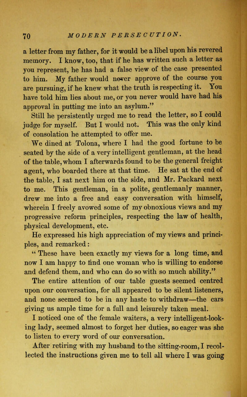 a letter from my father, for it would be a libel upon his revered memory. I know, too, that if he has written such a letter as you represent, he has had a false view of the case presented to him. My father would never approve of the course you are pursuing, if he knew what the truth is respecting it. You have told him lies about me, or you never would have had his approval in putting me into an asylum. Still he persistently urged me to read the letter, so I could judge for myself. But I would not. This was the only kind of consolation he attempted to offer me. We dined at Tolona, where I had the good fortune to be seated by the side of a very intelligent gentleman, at the head of the table, whom I afterwards found to be the general freight agent, who boarded there at that time. He sat at the end of the table, I sat next him on the side, and Mr. Packard next to me. This gentleman, in a polite, gentlemanly manner, drew me into a free and easy conversation with himself, wherein I freely avowed some of my obnoxious views and my progressive reform principles, respecting the law of health, physical development, etc. He expressed his high appreciation of my views and princi- ples, and remarked:  These have been exactly my views for a long time, and now I am happy to find one woman who is willing to endorse and defend them, and who can do so with so much ability. The entire attention of our table guests seemed centred upon our conversation, for all appeared to be silent listeners, and none seemed to be in any haste to withdraw—the cars giving us ample time for a full and leisurely taken meal. I noticed one of the female waiters, a very intelligent-look- ing lady, seemed almost to forget her duties, so eager was she to listen to every word of our conversation. After retiring with my husband to the sitting-room, I recol- lected the instructions given me to tell all where I was going