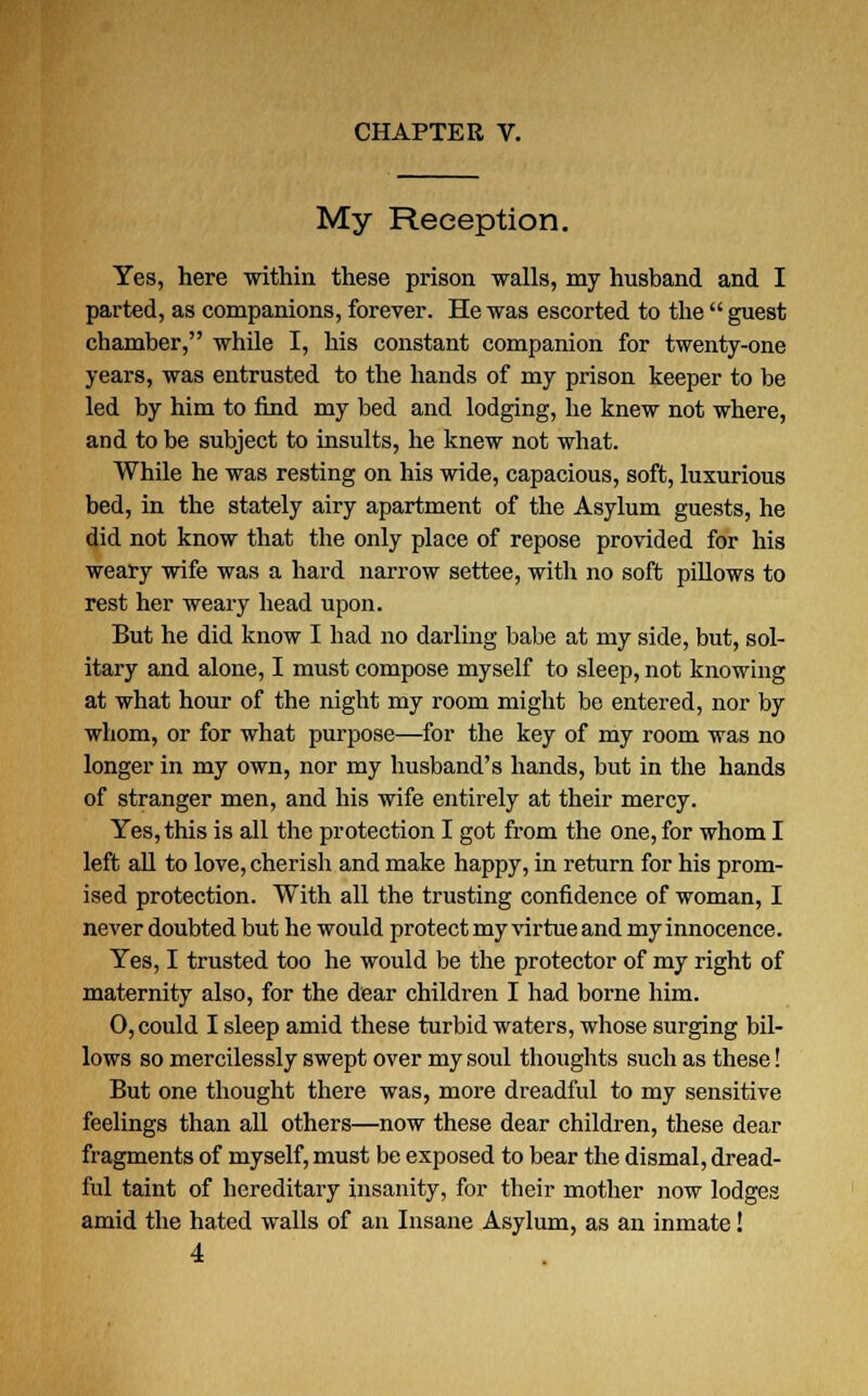 My Reception. Yes, here 'within these prison walls, my husband and I parted, as companions, forever. He was escorted to the  guest chamber, while I, his constant companion for twenty-one years, was entrusted to the hands of my prison keeper to be led by him to find my bed and lodging, he knew not where, and to be subject to insults, he knew not what. While he was resting on his wide, capacious, soft, luxurious bed, in the stately airy apartment of the Asylum guests, he did not know that the only place of repose provided for his weary wife was a hard narrow settee, with no soft pillows to rest her weary head upon. But he did know I had no darling babe at my side, but, sol- itary and alone, I must compose myself to sleep, not knowing at what hour of the night my room might be entered, nor by whom, or for what purpose—for the key of my room was no longer in my own, nor my husband's hands, but in the hands of stranger men, and his wife entirely at their mercy. Yes, this is all the protection I got from the one, for whom I left all to love, cherish and make happy, in return for his prom- ised protection. With all the trusting confidence of woman, I never doubted but he would protect my virtue and my innocence. Yes, I trusted too he would be the protector of my right of maternity also, for the dear children I had borne him. 0, could I sleep amid these turbid waters, whose surging bil- lows so mercilessly swept over my soul thoughts such as these! But one thought there was, more dreadful to my sensitive feelings than all others—now these dear children, these dear fragments of myself, must be exposed to bear the dismal, dread- ful taint of hereditary insanity, for their mother now lodges amid the hated walls of an Insane Asylum, as an inmate!