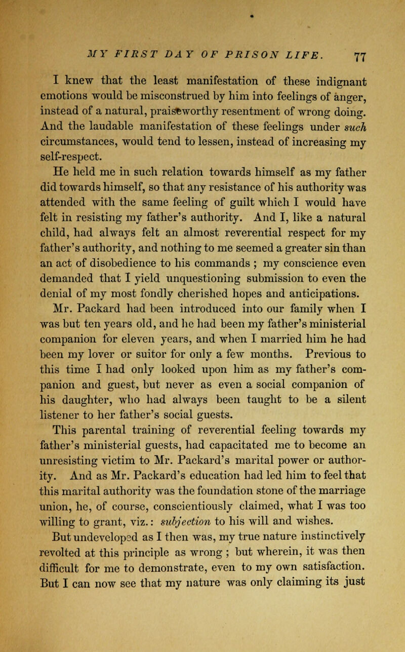 I knew that the least manifestation of these indignant emotions would be misconstrued by him into feelings of anger, instead of a natural, praiseworthy resentment of wrong doing. And the laudable manifestation of these feelings under such circumstances, would tend to lessen, instead of increasing my self-respect. He held me in such relation towards himself as my father did towards himself, so that any resistance of his authority was attended with the same feeling of guilt which I would have felt in resisting my father's authority. And I, like a natural child, had always felt an almost reverential respect for my father's authority, and nothing to me seemed a greater sin than an act of disobedience to his commands ; my conscience even demanded that I yield unquestioning submission to even the denial of my most fondly cherished hopes and anticipations. Mr. Packard had been introduced into our family when I was but ten years old, and he had been my father's ministerial companion for eleven years, and when I married him he had been my lover or suitor for only a few months. Previous to this time I had only looked upon him as my father's com- panion and guest, but never as even a social companion of his daughter, who had always been taught to be a silent listener to her father's social guests. This parental training of reverential feeling towards my father's ministerial guests, had capacitated me to become an unresisting victim to Mr. Packard's marital power or author- ity. And as Mr. Packard's education had led him to feel that this marital authority was the foundation stone of the marriage union, he, of course, conscientiously claimed, what I was too willing to grant, viz.: subjection to his will and wishes. But undevelopsd as I then was, my true nature instinctively revolted at this principle as wrong ; but wherein, it was then difficult for me to demonstrate, even to my own satisfaction. But I can now see that my nature was only claiming its just