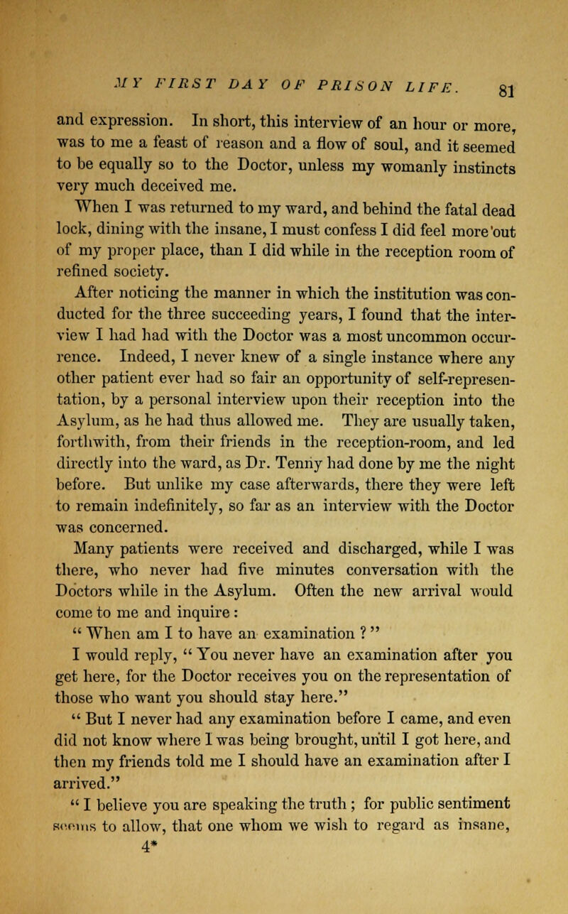 and expression. In short, this interview of an hour or more was to me a feast of reason and a flow of soul, and it seemed to be equally so to the Doctor, unless my womanly instincts very much deceived me. When I was returned to my ward, and behind the fatal dead lock, dining with the insane, I must confess I did feel more'out of my proper place, than I did while in the reception room of refined society. After noticing the manner in which the institution was con- ducted for the three succeeding years, I found that the inter- view I had had with the Doctor was a most uncommon occur- rence. Indeed, I never knew of a single instance where any other patient ever had so fair an opportunity of self-represen- tation, by a personal interview upon their reception into the Asylum, as he had thus allowed me. They are usually taken, forthwith, from their friends in the reception-room, and led directly into the ward, as Dr. Tenriy had done by me the night before. But unlike my case afterwards, there they were left to remain indefinitely, so far as an interview with the Doctor was concerned. Many patients were received and discharged, while I was there, who never had five minutes conversation with the Doctors while in the Asylum. Often the new arrival would come to me and inquire :  When am I to have an examination ?  I would reply,  You never have an examination after you get here, for the Doctor receives you on the representation of those who want you should stay here.  But I never had any examination before I came, and even did not know where I was being brought, until I got here, and then my friends told me I should have an examination after I arrived.  I believe you are speaking the truth; for public sentiment scnms to allow, that one whom we wish to regard as insane, 4*