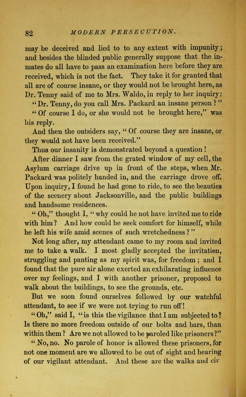 may be deceived and lied to to any extent with impunity; and besides the blinded public generally suppose that the in- mates do all have to pass an examination here before they are received, which is not the fact. They take it for granted that all are of course insane, or they would not be brought here, as Dr. Tenny said of me to Mrs. Waldo, in reply to her inquiry:  Dr. Tenny, do you call Mrs. Packard an insane person ?   Of course I do, or she would not be brought here, was his reply. And then the outsiders say,  Of course they are insane, or they would not have been received. Thus our insanity is demonstrated beyond a question ! After dinner I saw from the grated window of my cell, the Asylum carriage drive up in front of the steps, when Mr. Packard was politely handed in, and the carriage drove off. Upon inquiry, I found he had gone to ride, to see the beauties of the scenery about Jacksonville, and the public buildings and handsome residences.  Oh, thought I,  why could he not have invited me to ride with him ? And how could he seek comfort for himself, while he left his wife amid scenes of such wretchedness ?  Not long after, my attendant came to my room and invited me to take a walk. I most gladly accepted the invitation, struggling and panting as my spirit was, for freedom; and I found that the pure air alone exerted an exhilarating influence over my feelings, and I with another prisoner, proposed to walk about the buildings, to see the grounds, etc. But we soon found ourselves followed by our watchful attendant, to see if we were not trying to run off! Oh, said I,  is this the vigilance that I am subjected to? Is there no more freedom outside of our bolts and bars, than within them ? Are we not allowed to be paroled Hke prisoners ?  No, no. No parole of honor is allowed these prisoners, for not one moment are we allowed to be out of sight and hearing of our vigilant attendant. And these are the walks and civ