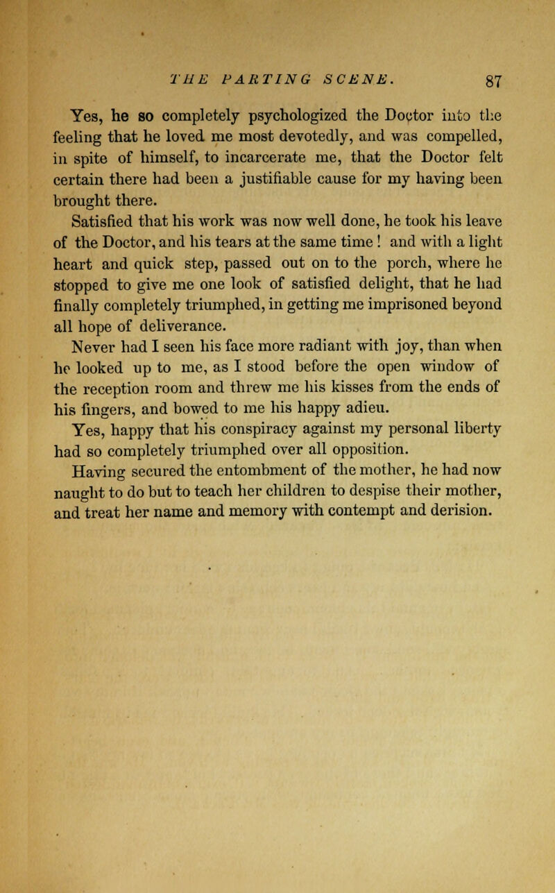 Yes, he so completely psychologized the Doctor into the feeling that he loved me most devotedly, and was compelled, in spite of himself, to incarcerate me, that the Doctor felt certain there had been a justifiable cause for my having been brought there. Satisfied that his work was now well done, he took his leave of the Doctor, and his tears at the same time! and with a light heart and quick step, passed out on to the porch, where he stopped to give me one look of satisfied delight, that he had finally completely triumphed, in getting me imprisoned beyond all hope of deliverance. Never had I seen his face more radiant with joy, than when he looked up to me, as I stood before the open window of the reception room and threw me his kisses from the ends of his fingers, and bowed to me his happy adieu. Yes, happy that his conspiracy against my personal liberty had so completely triumphed over all opposition. Having secured the entombment of the mother, he had now naught to do but to teach her children to despise their mother, and treat her name and memory with contempt and derision.