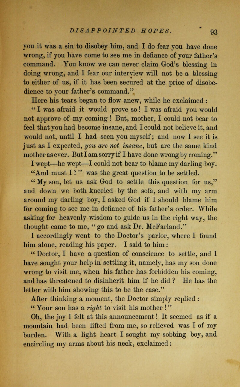 you it was a sin to disobey him, and I do fear you have done wrong, if you have come to see me in defiance of your father's command. You know we can never claim God's blessing in doing wrong, and I fear our interview will not be a blessing to either of us, if it has been secured at the price of disobe- dience to your father's command. Here his tears began to flow anew, while he exclaimed :  I was afraid it would prove so ! I was afraid you would not approve of my coming ! But, mother, I could not bear to feel that you had become insane, and I could not believe it, and would not, until I had seen you myself; and now I see it is just as I expected, you are not insane, but are the same kind mother asever. Butlamsorryif I have done wrong by coming. I wept—he wept—I could not bear to blame my darling boy. And must I ?  was the great question to be settled.  My son, let us ask God to settle this question for us, and down we both kneeled by the sofa, and with my arm around my darling boy, I asked God if I should blame him for coming to see me in defiance of his father's order. While asking for heavenly wisdom to guide us in the right way, the thought came to me,  go and ask Dr. McFarland. I accordingly went to the Doctor's parlor, where I found him alone, reading his paper. I said to him:  Doctor, I have a question of conscience to settle, and I have sought your help in settling it, namely, has my son done wrong to visit me, when his father has forbidden his coming, and has threatened to disinherit him if he did ? He has the letter with him showing this to be the case. After thinking a moment, the Doctor simply replied :  Your son has a right to visit his mother !  Oh, the joy I felt at this announcement! It seemed as if a mountain had been lifted from me, so relieved was I of my burden. With a light heart I sought my sobbing boy, and encircling my arms about his neck, exclaimed:
