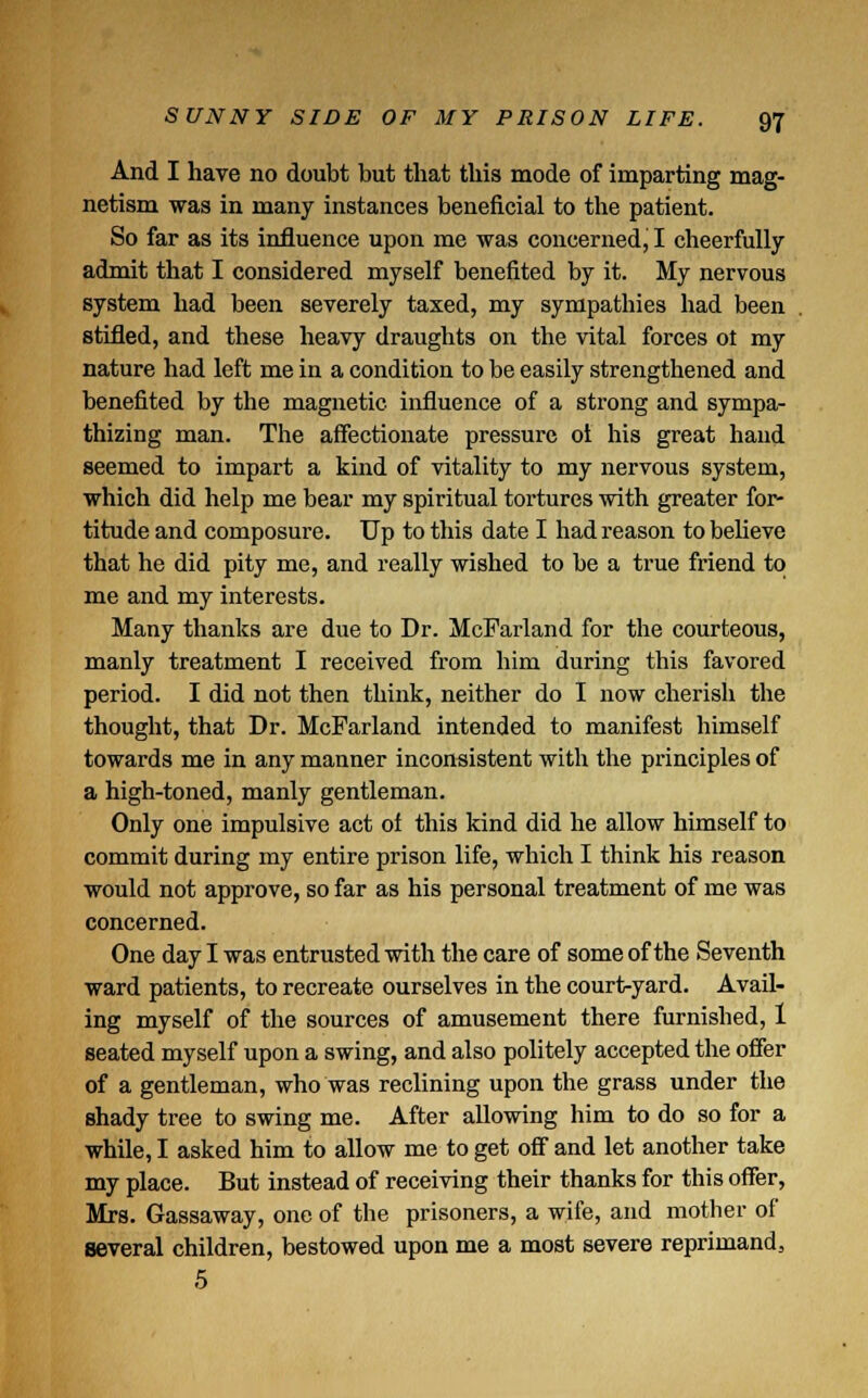 And I have no doubt but that this mode of imparting mag- netism was in many instances beneficial to the patient. So far as its influence upon me was concerned, I cheerfully admit that I considered myself benefited by it. My nervous system had been severely taxed, my sympathies had been stifled, and these heavy draughts on the vital forces ot my nature had left me in a condition to be easily strengthened and benefited by the magnetic influence of a strong and sympa- thizing man. The affectionate pressure ol his great hand seemed to impart a kind of vitality to my nervous system, which did help me bear my spiritual tortures with greater for- titude and composure. Up to this date I had reason to believe that he did pity me, and really wished to be a true friend to me and my interests. Many thanks are due to Dr. McFarland for the courteous, manly treatment I received from him during this favored period. I did not then think, neither do I now cherish the thought, that Dr. McFarland intended to manifest himself towards me in any manner inconsistent with the principles of a high-toned, manly gentleman. Only one impulsive act of this kind did he allow himself to commit during my entire prison life, which I think his reason would not approve, so far as his personal treatment of me was concerned. One day I was entrusted with the care of some of the Seventh ward patients, to recreate ourselves in the court-yard. Avail- ing myself of the sources of amusement there furnished, 1 seated myself upon a swing, and also politely accepted the offer of a gentleman, who was reclining upon the grass under the shady tree to swing me. After allowing him to do so for a while, I asked him to allow me to get off and let another take my place. But instead of receiving their thanks for this offer, Mrs. Gassaway, one of the prisoners, a wife, and mother of several children, bestowed upon me a most severe reprimand, 5