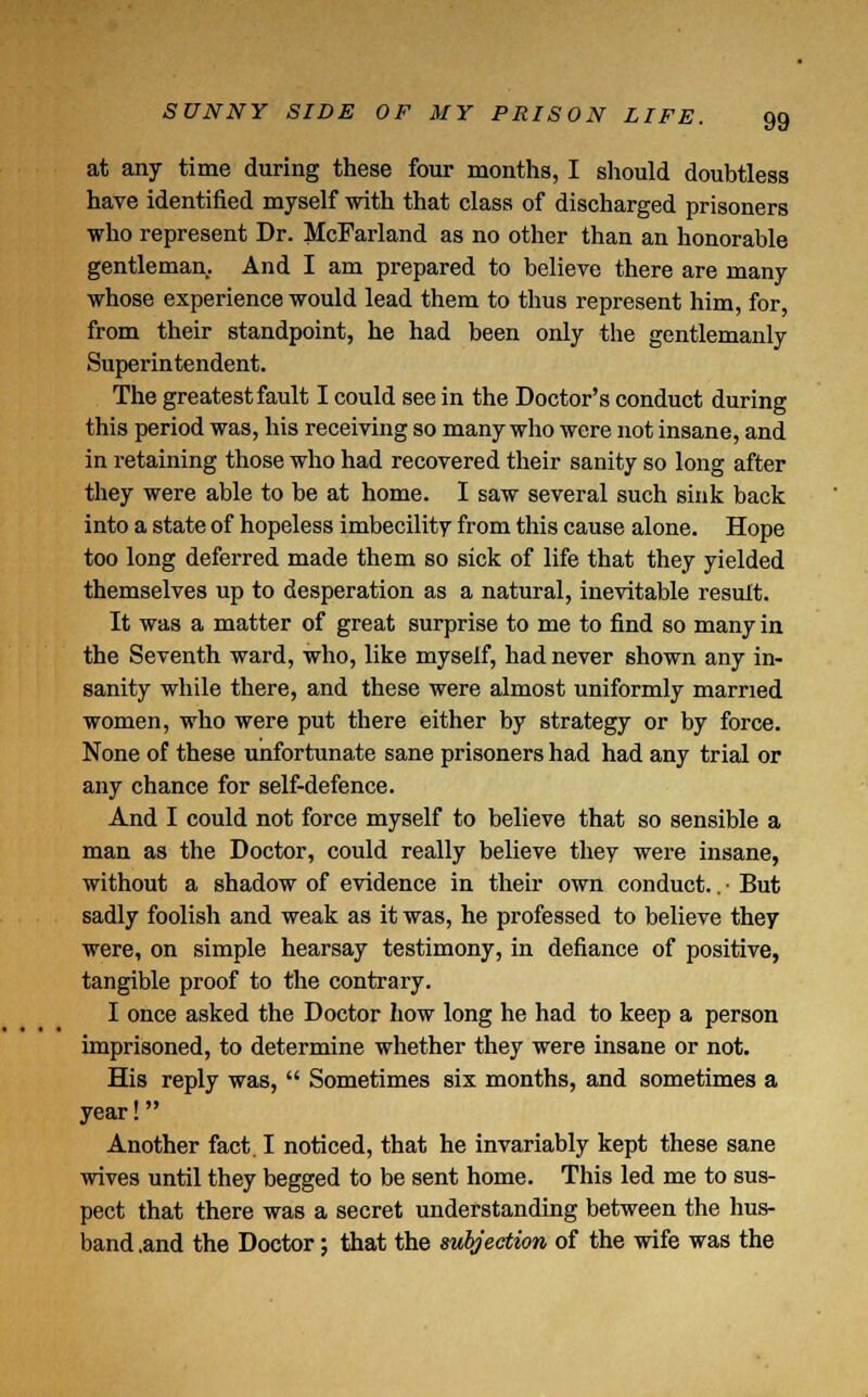 at any time during these four months, I should doubtless have identified myself with that class of discharged prisoners who represent Dr. McFarland as no other than an honorable gentleman. And I am prepared to believe there are many whose experience would lead them to thus represent him, for, from their standpoint, he had been only the gentlemanly Superintendent. The greatest fault I could see in the Doctor's conduct during this period was, his receiving so many who were not insane, and in retaining those who had recovered their sanity so long after they were able to be at home. I saw several such sink back into a state of hopeless imbecility from this cause alone. Hope too long deferred made them so sick of life that they yielded themselves up to desperation as a natural, inevitable result. It was a matter of great surprise to me to find so many in the Seventh ward, who, like myself, had never shown any in- sanity while there, and these were almost uniformly married women, who were put there either by strategy or by force. None of these unfortunate sane prisoners had had any trial or any chance for self-defence. And I could not force myself to believe that so sensible a man as the Doctor, could really believe they were insane, without a shadow of evidence in their own conduct.. • But sadly foolish and weak as it was, he professed to believe they were, on simple hearsay testimony, in defiance of positive, tangible proof to the contrary. I once asked the Doctor how long he had to keep a person imprisoned, to determine whether they were insane or not. His reply was,  Sometimes six months, and sometimes a year! Another fact. I noticed, that he invariably kept these sane wives until they begged to be sent home. This led me to sus- pect that there was a secret understanding between the hus- band .and the Doctor; that the subjection of the wife was the