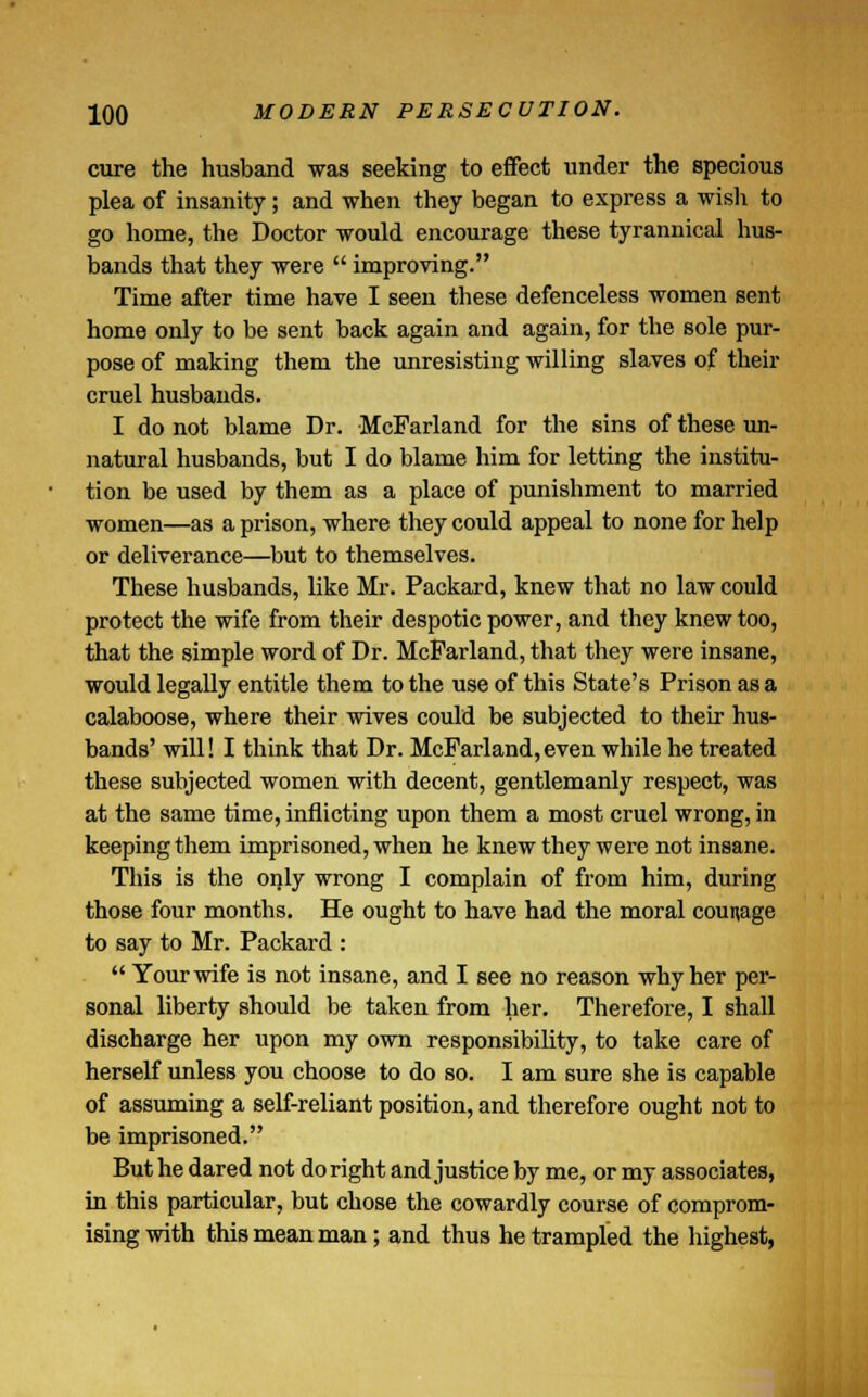 cure the husband was seeking to effect under the specious plea of insanity; and when they began to express a wish to go home, the Doctor would encourage these tyrannical hus- bands that they were  improving. Time after time have I seen these defenceless women sent home only to be sent back again and again, for the sole pur- pose of making them the unresisting willing slaves of their cruel husbands. I do not blame Dr. McFarland for the sins of these un- natural husbands, but I do blame him for letting the institu- tion be used by them as a place of punishment to married women—as a prison, where they could appeal to none for help or deliverance—but to themselves. These husbands, like Mr. Packard, knew that no law could protect the wife from their despotic power, and they knew too, that the simple word of Dr. McFarland, that they were insane, would legally entitle them to the use of this State's Prison as a calaboose, where their wives could be subjected to their hus- bands' will! I think that Dr. McFarland,even while he treated these subjected women with decent, gentlemanly respect, was at the same time, inflicting upon them a most cruel wrong, in keeping them imprisoned, when he knew they were not insane. This is the only wrong I complain of from him, during those four months. He ought to have had the moral counage to say to Mr. Packard :  Your wife is not insane, and I see no reason why her per- sonal liberty should be taken from her. Therefore, I shall discharge her upon my own responsibility, to take care of herself unless you choose to do so. I am sure she is capable of assuming a self-reliant position, and therefore ought not to be imprisoned. But he dared not do right and justice by me, or my associates, in this particular, but chose the cowardly course of comprom- ising with this mean man; and thus he trampled the highest,