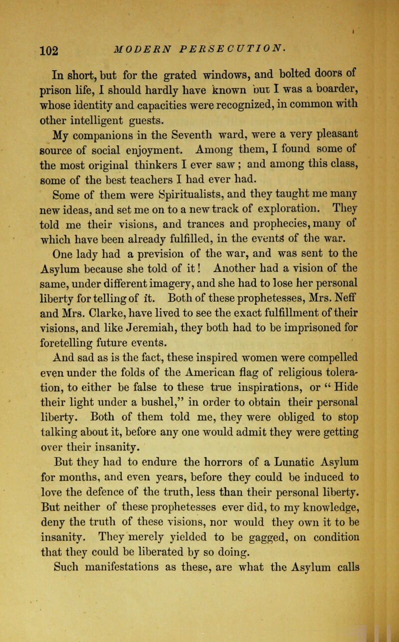 In short, but for the grated windows, and bolted doors of prison life, I should hardly have known but I was a boarder, whose identity and capacities were recognized, in common with other intelligent guests. My companions in the Seventh ward, were a very pleasant source of social enjoyment. Among them, I found some of the most original thinkers I ever saw; and among this class, some of the best teachers I had ever had. Some of them were Spiritualists, and they taught me many new ideas, and set me on to a new track of exploration. They told me their visions, and trances and prophecies, many of which have been already fulfilled, in the events of the war. One lady had a prevision of the war, and was sent to the Asylum because she told of it! Another had a vision of the same, under different imagery, and she had to lose her personal liberty for telling of it. Both of these prophetesses, Mrs. Neff and Mrs. Clarke, have lived to see the exact fulfillment of their visions, and like Jeremiah, they both had to be imprisoned for foretelling future events. And sad as is the fact, these inspired women were compelled even under the folds of the American flag of religious tolera- tion, to either be false to these time inspirations, or  Hide their light under a bushel, in order to obtain their personal liberty. Both of them told me, they were obliged to stop talking about it, before any one would admit they were getting over their insanity. But they had to endure the horrors of a Lunatic Asylum for months, and even years, before they could be induced to love the defence of the truth, less than their personal liberty. But neither of these prophetesses ever did, to my knowledge, deny the truth of these visions, nor would they own it to be insanity. They merely yielded to be gagged, on condition that they could be liberated by so doing. Such manifestations as these, are what the Asylum calls