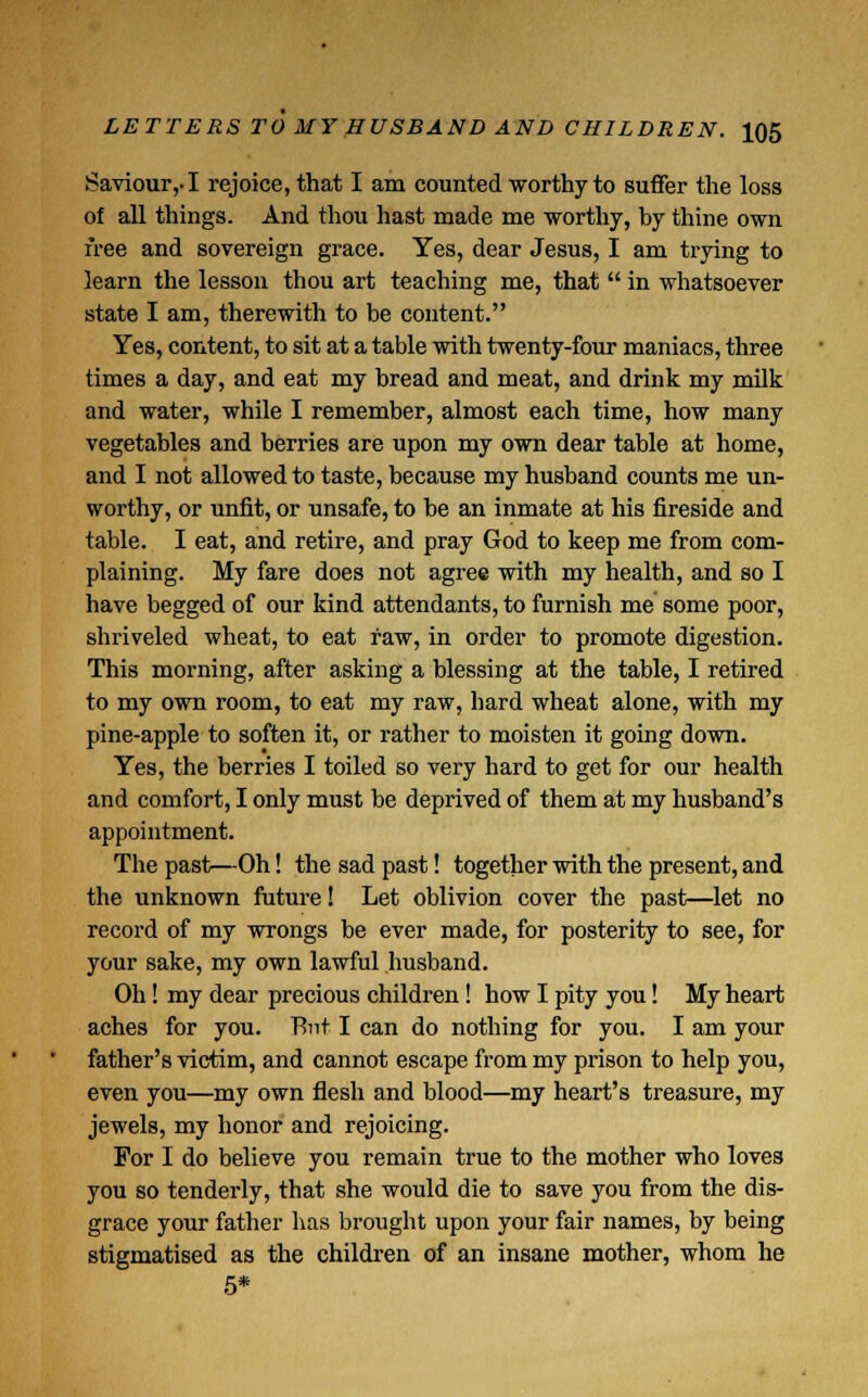 Saviour,-1 rejoice, that I am counted worthy to suffer the loss of all things. And thou hast made me worthy, by thine own free and sovereign grace. Yes, dear Jesus, I am trying to learn the lesson thou art teaching me, that  in whatsoever state I am, therewith to be content. Yes, content, to sit at a table with twenty-four maniacs, three times a day, and eat my bread and meat, and drink my milk and water, while I remember, almost each time, how many vegetables and berries are upon my own dear table at home, and I not allowed to taste, because my husband counts me un- worthy, or unfit, or unsafe, to be an inmate at his fireside and table. I eat, and retire, and pray God to keep me from com- plaining. My fare does not agree with my health, and so I have begged of our kind attendants, to furnish me some poor, shriveled wheat, to eat raw, in order to promote digestion. This morning, after asking a blessing at the table, I retired to my own room, to eat my raw, hard wheat alone, with my pine-apple to soften it, or rather to moisten it going down. Yes, the berries I toiled so very hard to get for our health and comfort, I only must be deprived of them at my husband's appointment. The past;—Oh! the sad past! together with the present, and the unknown future! Let oblivion cover the past;—let no record of my wrongs be ever made, for posterity to see, for your sake, my own lawful husband. Oh! my dear precious children! how I pity you! My heart aches for you. T>nt I can do nothing for you. I am your father's victim, and cannot escape from my prison to help you, even you—my own flesh and blood—my heart's treasure, my jewels, my honor and rejoicing. For I do believe you remain true to the mother who loves you so tenderly, that she would die to save you from the dis- grace your father has brought upon your fair names, by being stigmatised as the children of an insane mother, whom he 5*