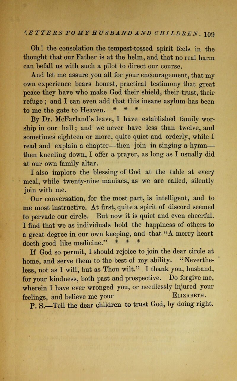 Oh! the consolation the tempesktossed spirit feels in the thought that our Father is at the helm, and that no real harm can befall us ■with such a pilot to direct our course. And let me assure you all for your encouragement, that my own experience bears honest, practical testimony that great peace they have who make God their shield, their trust, their refuge ; and I can even add that this insane asylum has been to me the gate to Heaven. * * * By Dr. McFarland's leave, I have established family wor- ship in our hall; and we never have less than twelve, and sometimes eighteen or more, quite quiet and orderly, while I read and explain a chapter—then join in singing a hymn— then kneeling down, I offer a prayer, as long as I usually did at our own family altar. I also implore the blessing of God at the table at every meal, while twenty-nine maniacs, as we are called, silently join with me. Our conversation, for the most part, is intelligent, and to me most instructive. At first, quite a spirit of discord seemed to pervade our circle. But now it is quiet and even cheerful. I find that we as individuals hold the happiness of others to a great degree in our own keeping, and that A merry heart doeth good like medicine. * * * If God so permit, I should rejoice to join the dear circle at home, and serve them to the best of my ability. Neverthe- less, not as I will, but as Thou wilt. I thank you, husband, for your kindness, both past and prospective. Do forgive me, wherein I have ever wronged you, or needlessly injured your feelings, and believe me your Elizabeth. p. S.—Tell the dear children to trust God, by doing right.