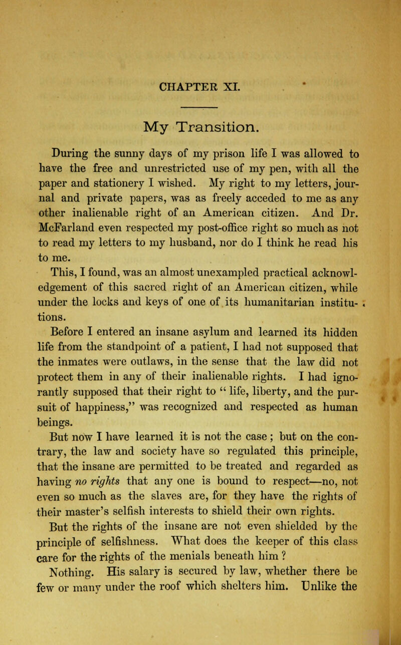 My Transition. During the sunny days of my prison life I was allowed to have the free and unrestricted use of my pen, with all the paper and stationery I wished. My right to my letters, jour- nal and private papers, was as freely acceded to me as any other inalienable right of an American citizen. And Dr. McFarland even respected my post-office right so much as not to read my letters to my husband, nor do I think he read his to me. This, I found, was an almost unexampled practical acknowl- edgement of this sacred right of an American citizen, while under the locks and keys of one of its humanitarian institu- . tions. Before I entered an insane asylum and learned its hidden life from the standpoint of a patient, I had not supposed that the inmates were outlaws, in the sense that the law did not protect them in any of their inalienable rights. I had igno- rantly supposed that their right to  life, liberty, and the pur- suit of happiness, was recognized and respected as human beings. But now I have learned it is not the case ; but on the con- trary, the law and society have so regulated this principle, that the insane are permitted to be treated and regarded as having no rights that any one is bound to respect—no, not even so much as the slaves are, for they have the rights of their master's selfish interests to shield their own rights. But the rights of the insane are not even shielded by the principle of selfishness. What does the keeper of this class care for the rights of the menials beneath him ? Nothing. His salary is secured by law, whether there be few or manv under the roof which shelters him. Unlike the