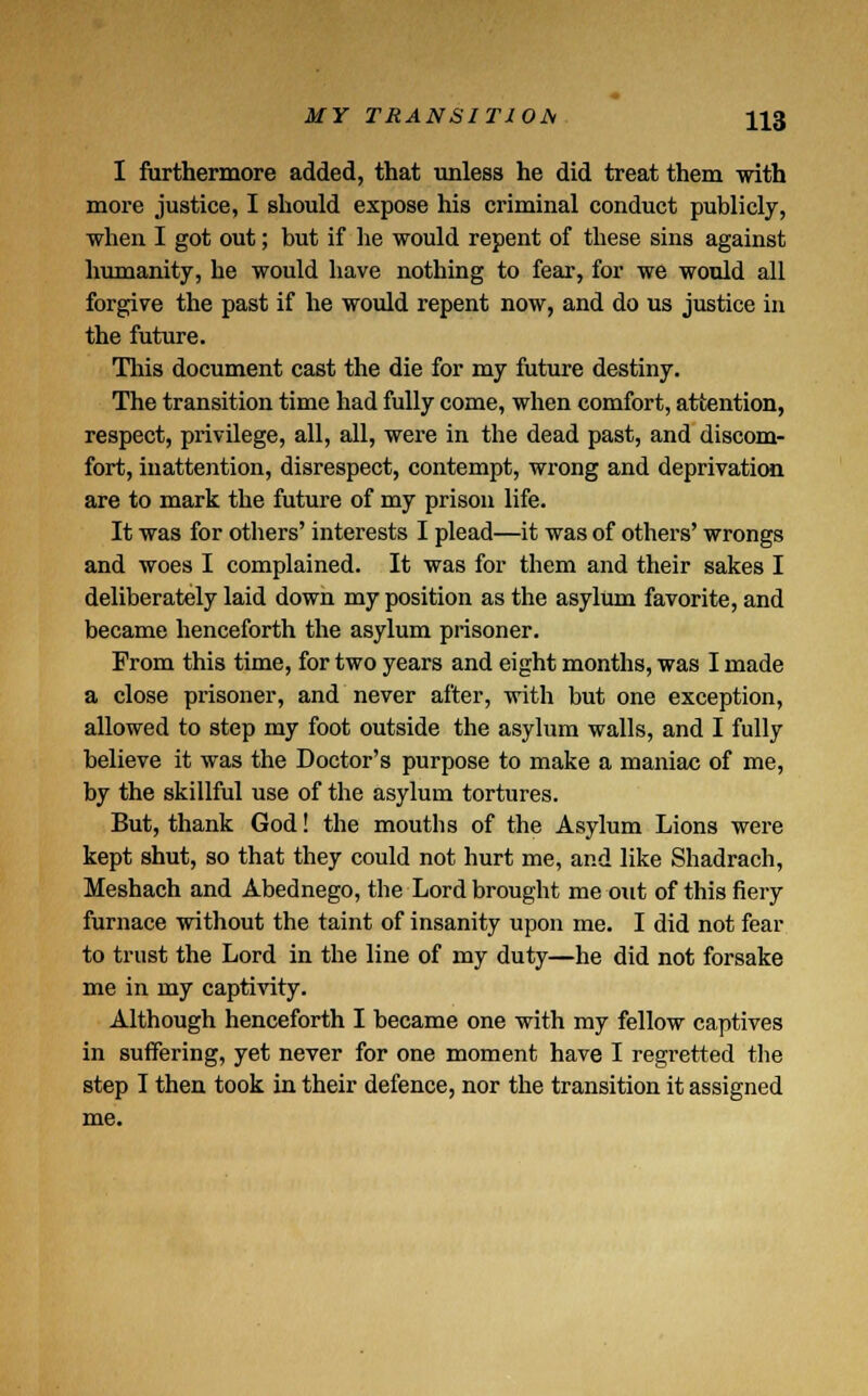 I furthermore added, that unless he did treat them with more justice, I should expose his criminal conduct publicly, when I got out; but if lie would repent of these sins against humanity, he would have nothing to fear, for we would all forgive the past if he would repent now, and do us justice in the future. This document cast the die for my future destiny. The transition time had fully come, when comfort, attention, respect, privilege, all, all, were in the dead past, and discom- fort, inattention, disrespect, contempt, wrong and deprivation are to mark the future of my prison life. It was for others' interests I plead—it was of others' wrongs and woes I complained. It was for them and their sakes I deliberately laid down my position as the asylum favorite, and became henceforth the asylum prisoner. From this time, for two years and eight months, was I made a close prisoner, and never after, with but one exception, allowed to step my foot outside the asylum walls, and I fully believe it was the Doctor's purpose to make a maniac of me, by the skillful use of the asylum tortures. But, thank God! the mouths of the Asylum Lions were kept shut, so that they could not hurt me, and like Shadrach, Meshach and Abednego, the Lord brought me out of this fiery furnace without the taint of insanity upon me. I did not fear to trust the Lord in the line of my duty—he did not forsake me in my captivity. Although henceforth I became one with my fellow captives in suffering, yet never for one moment have I regi-etted the step I then took in their defence, nor the transition it assigned me.