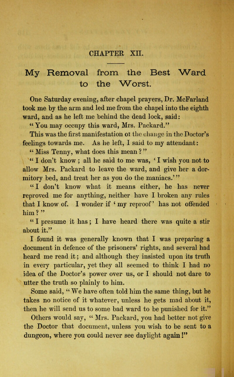 My Removal from the Best Ward to the Worst. One Saturday evening, after chapel prayers, Dr. McFarland took me by the arm and led me from the chapel into the eighth ward, and as he left me behind the dead lock, said:  You may occupy this ward, Mrs. Packard. This was the first manifestation 01 the change in the Doctor's feelings towards me. As he left, I said to my attendant:  Miss Tenny, what does this mean ?   I don't know ; all he said to me was, ' I wish you not to allow Mrs. Packard to leave the ward, and give her a dor- mitory bed, and treat her as you do the maniacs.'  I don't know what it means either, he has never reproved me for anything, neither have I broken any rules that I know of. I wonder if ' my reproof' has not offended him?  I presume it has; I have heard there was quite a stir about it. I found it was generally known that I was preparing a document in defence of the prisoners' rights, and several had heard me read it; and although they insisted upon its truth in every particular, yet they all seemed to think I had no idea of the Doctor's power over us, or I should not dare to utter the truth so plainly to him. Some said,  We have often told him the same thing, but he takes no notice of it whatever, unless he gets mad about it, then he will send us to some bad ward to be punished for it. Others would say,  Mrs. Packard, you had better not give the Doctor that document, unless you wish to be sent to a dungeon, where you could never see daylight again!