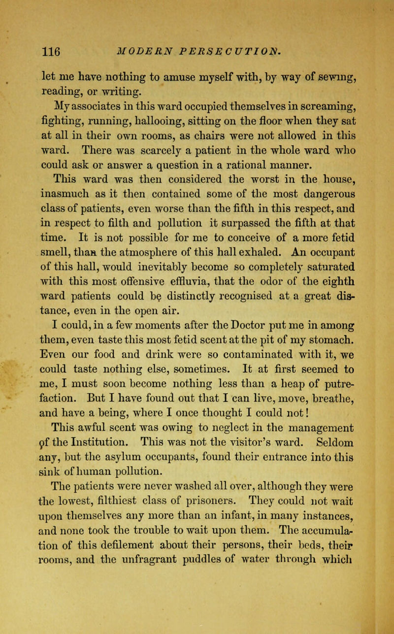 let me hare nothing to amuse myself with, by way of sewing, reading, or writing. My associates in this ward occupied themselves in screaming, fighting, running, hallooing, sitting on the floor when they sat at all in their own rooms, as chairs were not allowed in this ward. There was scarcely a patient in the whole ward who could ask or answer a question in a rational manner. This ward was then considered the worst in the house, inasmuch as it then contained some of the most dangerous class of patients, even worse than the fifth in this respect, and in respect to filth and pollution it surpassed the fifth at that time. It is not possible for me to conceive of a more fetid smell, than the atmosphere of this hall exhaled. An occupant of this hall, would inevitably become so completely saturated with this most offensive effluvia, that the odor of the eighth ward patients could be distinctly recognised at a great dis- tance, even in the open air. I could, in a few moments after the Doctor put me in among them, even taste this most fetid scent at the pit of my stomach. Even our food and drink were so contaminated with it, we could taste nothing else, sometimes. It at first seemed to me, I must soon become nothing less than a heap of putre- faction. But I have found out that I can live, move, breathe, and have a being, where I once thought I could not! This awful scent was owing to neglect in the management of the Institution. This was not the visitor's ward. Seldom any, but the asylum occupants, found their entrance into this sink of human pollution. The patients were never washed all over, although they were the lowest, filthiest class of prisoners. They could not wait upon themselves any more than an infant, in many instances, and none took the trouble to wait upon them. The accumula- tion of this defilement about their persons, their beds, their rooms, and the unfragrant puddles of water through which