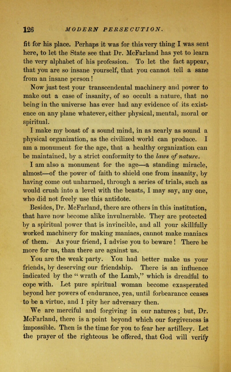 fit for his place. Perhaps it was for this very thing I was sent here, to let the State see that Dr. McFarland has yet to learn the very alphabet of his profession. To let the fact appear, that you are so insane yourself, that you cannot tell a sane from an insane person! Now just test your transcendental machinery and power to make out a case of insanity, of so occult a nature, that no being in the universe has ever had any evidence of its exist- ence on any plane whatever, either physical, mental, moral or spiritual. I make my boast of a sound mind, in as nearly as sound a physical organization, as the civilized world can produce. I am a monument for the age, that a healthy organization can be maintained, by a strict conformity to the laws of nature. I am also a monument for the age—a standing miracle, almost—of the power of faith to shield one from insanity, by having come out unharmed, through a series of trials, such as would crush into a level with the beasts, I may say, any one, who did not freely use this antidote. Besides, Dr. McFarland, there are others in this institution, that have now become alike invulnerable. They are protected by a spiritual power that is invincible, and all your skillfully worked machinery for making maniacs, cannot make maniacs of them. As your friend, I advise you to beware! There be more for us, than there are against us. You are the weak party. You had better make us your friends, by deserving our friendship. There is an influence indicated by the  wrath of the Lamb, which is dreadful to cope with. Let pure spiritual woman become exasperated beyond her powers of endurance, yea, until forbearance ceases to be a virtue, and I pity her adversary then. We are merciful and forgiving in our natures ; but, Dr. McFarland, there is a point beyond which our forgiveness is impossible. Then is the time for you to fear her artillery. Let the prayer of the righteous he offered, that God will verify