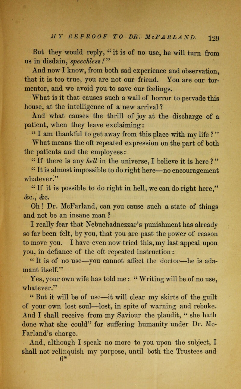 But they would reply,  it is of no use, he will turn from us in disdain, speechless / And now I know, from both sad experience and observation, that it is too true, you are not our friend. You are our tor- mentor, and we avoid you to save our feelings. What is it that causes such a wail of horror to pervade this house, at the intelligence of a new arrival 1 And what causes the thrill of joy at the discharge of a patient, when they leave exclaiming:  I am thankful to get away from this place with my life ?  What means the oft repeated expression on the part of both the patients and the employees:  If there is any hell in the universe, I believe it is here ?   It is almost impossible to do right here—no encouragement whatever.  If it is possible to do right in hell, we can do right here, &c, &c. Oh ! Dr. McFarland, can you cause such a state of things and not be an insane man ? I really fear that Nebuchadnezzar's punishment has already so far been felt, by you, that you are past the power of reason to move you. I have even now tried this, my last appeal upon you, in defiance of the oft repeated instruction:  It is of no use—you cannot affect the doctor—he is ada- mant itself. Yes, your own wife has told me:  Writing will be of no use, whatever.  But it will be of use—it will clear my skirts of the guilt of your own lost soul—lost, in spite of warning and rebuke. And I shall receive from my Saviour the plaudit,  she hath done what she could for suffering humanity under Dr. Mc- Farland's charge. And, although I speak no more to you upon the subject, I shall not relinquish my purpose, until both the Trustees and 6*
