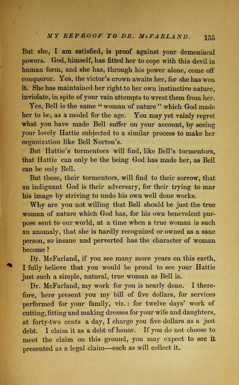 But she, I am satisfied, is proof against your demoniacal powers. God, himself, has fitted her to cope with this devil in human form, and she has, through his power alone, come oft' conqueror. Yes, the victor's crown awaits her, for she has won it. She has maintained her right to her own instinctive nature, inviolate, in spite of your vain attempts to wrest them from her. Yes, Bell is the same  woman of nature  which God made her to be, as a model for the age. You may yet vainly regret what you have made Bell suffer on your account, by seeing your lovely Hattie subjected to a similar process to make her organization like Bell Norton's. But Hattie's tormentors will find, like Bell's tormentors, that Hattie can only be the being God has made her, as Bell can be only Bell. But these, their tormentors, will find to their sorrow, that an indignant God is their adversary, for their trying to mar his image by striving to undo his own well done works. Why are you not willing that Bell should be just the true woman of nature which God has, for his own benevolent pur- pose sent to our world, at a time when a true woman is such an anomaly, that she is hardly recognized or owned as a sane person, so insane and perverted has the character of woman become ? Dr. McFarland, if you see many more years on this earth, I fully believe that you would be proud to see your Hattie just such a simple, natural, true woman as Bell is. Dr. McFarland, my work for you is nearly done. I there- fore, here present you my bill of five dollars, for services performed for your family, viz.: for twelve days' work of cutting, fitting and making dresses for your wife and daughters, at forty-two cents a day, I charge you five dollars as a just debt. I claim it as a debt of honor. If you do not choose to meet the claim on this ground, you may expect to see it presented as a legal claim—such as will collect it.