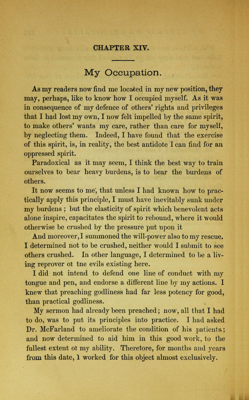 My Occupation. As my readers now find me located in my new position, they may, perhaps, like to know how I occupied myself. As it was in consequence of my defence of others' rights and privileges that I had lost my own, I now felt impelled by the same spirit, to make others' wants my care, rather than care for myself, by neglecting them. Indeed, I have found tbat the exercise of this spirit, is, in reality, the best antidote I can find for an oppressed spirit. Paradoxical as it may seem, I think the best way to train ourselves to bear heavy burdens, is to bear the burdens of others. It now seems to me', that unless I had known how to prac- tically apply this principle, I must have inevitably sunk under my burdens ; but the elasticity of spirit which benevolent acts alone inspire, capacitates the spirit to rebound, where it would otherwise be crushed by the pressure put upon it And moreover, I summoned the will-power also to my rescue. I determined not to be crushed, neither would I submit to see others crushed. In other language, I determined to be a liv- ing reprover ol tne evils existing here. I did not intend to defend one line of conduct with my tongue and pen, and endorse a different line by my actions. I knew that preaching godliness had far less potency for good, than practical godliness. My sermon had already been preached; now, all that I had to do, was to put its principles into practice. I had asked Dr. McFarland to ameliorate the condition of his patients; and now determined to aid him in this good work, to the fullest extent ol my ability. Therefore, for months and years from this date, 1 worked for this object almost exclusively.