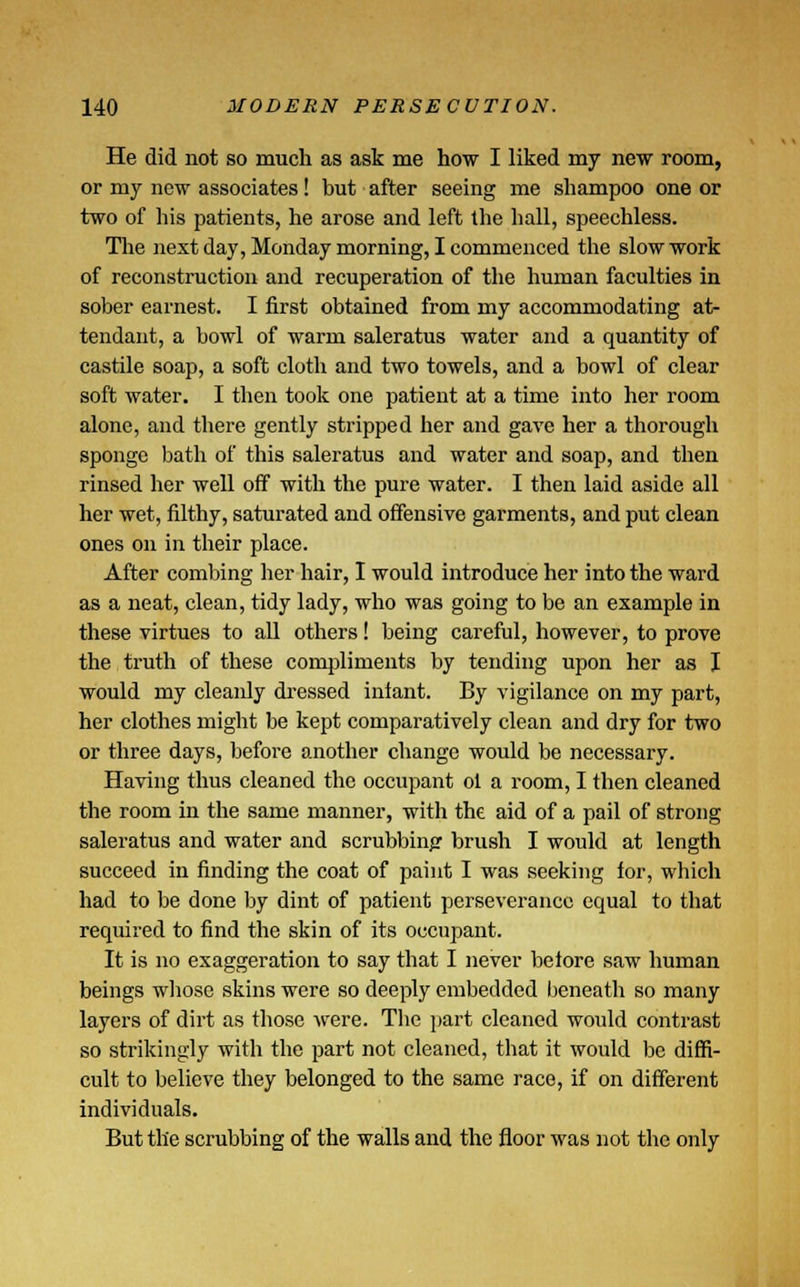 He did not so much as ask me how I liked my new room, or my new associates! but after seeing me shampoo one or two of his patients, he arose and left the hall, speechless. The next day, Monday morning, I commenced the slow work of reconstruction and recuperation of the human faculties in sober earnest. I first obtained from my accommodating at- tendant, a bowl of warm saleratus water and a quantity of castile soap, a soft cloth and two towels, and a bowl of clear soft water. I then took one patient at a time into her room alone, and there gently stripped her and gave her a thorough sponge bath of this saleratus and water and soap, and then rinsed her well off with the pure water. I then laid aside all her wet, filthy, saturated and offensive garments, and put clean ones on in their place. After combing her hair, I would introduce her into the ward as a neat, clean, tidy lady, who was going to be an example in these virtues to all others! being careful, however, to prove the truth of these compliments by tending upon her as I would my cleanly dressed inlant. By vigilance on my part, her clothes might be kept comparatively clean and dry for two or three days, before another change would be necessary. Having thus cleaned the occupant ol a room, I then cleaned the room in the same manner, with the aid of a pail of strong saleratus and water and scrubbing brush I would at length succeed in finding the coat of paint I was seeking lor, which had to be done by dint of patient perseverance equal to that required to find the skin of its occupant. It is no exaggeration to say that I never before saw human beings whose skins were so deeply embedded beneath so many layers of dirt as those were. Tbe part cleaned would contrast so strikingly with the part not cleaned, that it would be diffi- cult to believe they belonged to the same race, if on different individuals. But the scrubbing of the walls and the floor was not the only