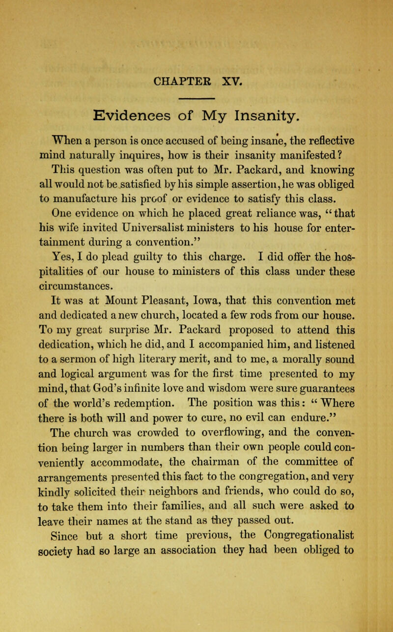 Evidences of My Insanity. When a person is once accused of being insane, the reflective mind naturally inquires, how is their insanity manifested? This question was often put to Mr. Packard, and knowing all would not be satisfied by his simple assertion, he was obliged to manufacture his proof or evidence to satisfy this class. One evidence on which he placed great reliance was,  that his wife invited Universalist ministers to his house for enter- tainment during a convention. Yes, I do plead guilty to this charge. I did offer the hos- pitalities of our house to ministers of this class under these circumstances. It was at Mount Pleasant, Iowa, that this convention met and dedicated anew church, located a few rods from our house. To my great surprise Mr. Packard proposed to attend this dedication, which he did, and I accompanied him, and listened to a sermon of high literary merit, and to me, a morally sound and logical argument was for the first time presented to my mind, that God's infinite love and wisdom were sure guarantees of the world's redemption. The position was this:  Where there is both will and power to cure, no evil can endure. The church was crowded to overflowing, and the conven- tion being larger in numbers than their own people could con- veniently accommodate, the chairman of the committee of arrangements presented this fact to the congregation, and very kindly solicited their neighbors and friends, who could do so, to take them into their families, and all such were asked to leave their names at the stand as they passed out. Since but a short time previous, the Congregationalist society had so large an association they had been obliged to