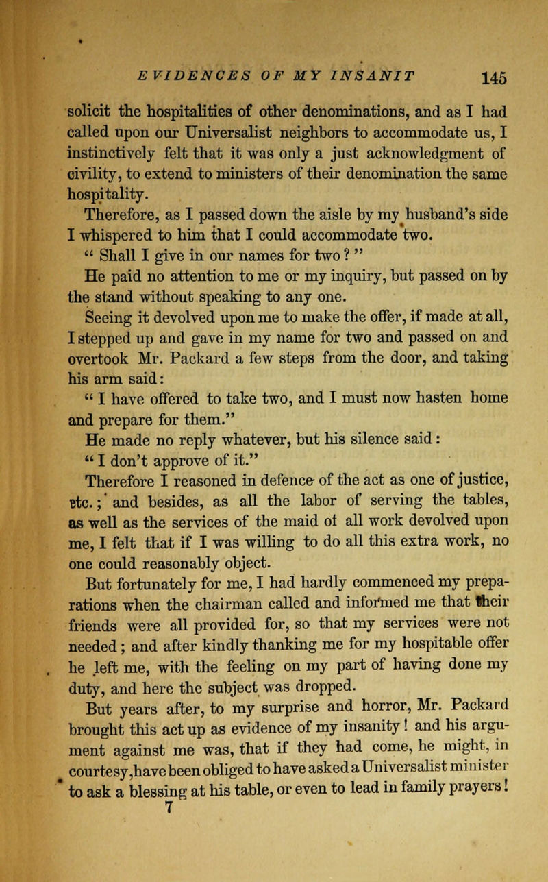 solicit the hospitalities of other denominations, and as I had called upon our Universalist neighbors to accommodate us, I instinctively felt that it was only a just acknowledgment of civility, to extend to ministers of their denomination the same hospitality. Therefore, as I passed down the aisle by my husband's side I whispered to him that I could accommodate two.  Shall I give in our names for two ?  He paid no attention to me or my inquiry, but passed on by the stand without speaking to any one. Seeing it devolved upon me to make the offer, if made at all, I stepped up and gave in my name for two and passed on and overtook Mr. Packard a few steps from the door, and taking his arm said:  I have offered to take two, and I must now hasten home and prepare for them. He made no reply whatever, but his silence said:  I don't approve of it. Therefore I reasoned in defence- of the act as one of justice, Btc.;' and besides, as all the labor of serving the tables, as well as the services of the maid ol all work devolved upon me, I felt that if I was willing to do all this extra work, no one could reasonably object. But fortunately for me, I had hardly commenced my prepa- rations when the chairman called and informed me that Iheir friends were all provided for, so that my services were not needed; and after kindly thanking me for my hospitable offer he left me, with the feeling on my part of having done my duty, and here the subject was dropped. But years after, to my surprise and horror, Mr. Packard brought this act up as evidence of my insanity! and his argu- ment against me was, that if they had come, he might, in courtesy ,havebeen obliged to have asked a Universalist minister ' to ask a blessing at his table, or even to lead in family prayers! 7