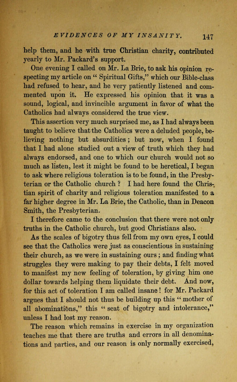 help them, and he with true Christian charity, contributed yearly to Mr. Packard's support. One evening I called on Mr. La Brie, to ask his opinion re- specting my article on  Spiritual Gifts, which our Bible-class had refused to hear, and he very patiently listened and com- mented upon it. He expressed his opinion that it was a sound, logical, and invincible argument in favor of what the Catholics had always considered the true view. This assertion very much surprised me, as I had always been taught to believe that the Catholics were a deluded people, be- lieving nothing but absurdities; but now, when I found that I had alone studied out a view of truth which they had always endorsed, and one to which our church would not so much as listen, lest it might be found to be heretical, I began to ask where religious toleration is to be found, in the Presby- terian or the Catholic church ? I had here found the Chris- tian spirit of charity and religious toleration manifested to a far higher degree in Mr. La Brie, the Catholic, than in Deacon Smith, the Presbyterian. I therefore came to the conclusion that there were not only truths in the Catholic church, but good Christians also. As the scales of bigotry thus fell from my own eyes, I could see that the Catholics were just as conscientious in sustaining their church, as we were in sustaining ours ; and finding what struggles they were making to pay their debts, I felt moved to manifest my new feeling of toleration, by giving him one dollar towards helping them liquidate their debt. And now, for this act of toleration I am called insane! for Mr. Packard argues that I should not thus be building up this  mother of all abominations, this  seat of bigotry and intolerance, unless I had lost my reason. The reason which remains in exercise in my organization teaches me that there are truths and errors in all denomina- tions and parties, and our reason is only normally exercised,