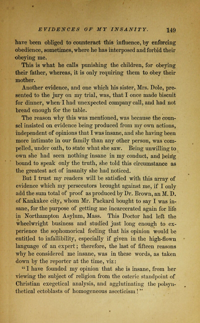 have been obliged to counteract this influence, by enforcing obedience, sometimes, where he has interposed and forbid their obeying me. This is what he calls punishing the children, for obeying their father, whereas, it is only requiring them to obey their mother. Another evidence, and one which his sister, Mrs. Dole, pre- sented to the jury on my trial, was, that I once made biscuit for dinner, when I had unexpected company call, and had not bread enough for the table. The reason why this was mentioned, was because the coun- sel insisted on evidence being produced from my own actions, independent of opinions that I was insane, and she having been more intimate in our family than any other person, was com- pelled, under oath, to state what she saw. Being unwilling to own she had seen nothing insane in my conduct, and beirfg bound to speak only the truth, she told this circumstance as the greatest act of insanity she had noticed. But I trust my readers will be satisfied with this array of evidence which my persecutors brought against me, if I only add the sum total of proof as produced by Dr. Brown, an M. D. of Kankakee city, whom Mr. Packard bought to say I was in- sane, for the purpose of getting me incarcerated again for life in Northampton Asylum, Mass. This Doctor had left the wheelwright business and studied just long enough to ex- perience the sophomorical feeling that his opinion would be entitled to infallibility, especially if given in the high-flown language of an expert; therefore, the last of fifteen reasons why he considered me insane, was in these words, as taken down by the reporter at the time, viz:  I have founded my opinion that she is insane, from her viewing the subject of religion from the osteric standpoint of Christian exegetical analysis, and agglutinating the polsyn- tbetical ectoblasts of homogeneous asceticism! 