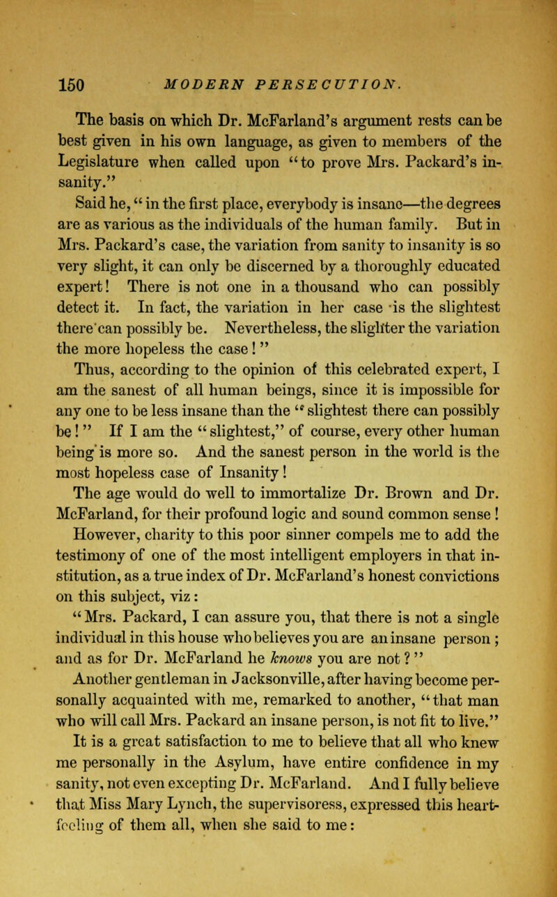 The basis on which Dr. McFarland's argument rests can be best given in his own language, as given to members of the Legislature when called upon to prove Mrs. Packard's in- sanity. Said he, in the first place, everybody is insane—the degrees are as various as the individuals of the human family. But in Mrs. Packard's case, the variation from sanity to insanity is so very slight, it can only be discerned by a thoroughly educated expert! There is not one in a thousand who can possibly detect it. In fact, the variation in her case is the slightest there'ean possibly be. Nevertheless, the slighter the variation the more hopeless the case!  Thus, according to the opinion of this celebrated expert, I am the sanest of all human beings, since it is impossible for any one to be less insane than the  slightest there can possibly be!  If I am the  slightest, of course, every other human being'is more so. And the sanest person in the world is the most hopeless case of Insanity! The age would do well to immortalize Dr. Brown and Dr. McFarland, for their profound logic and sound common sense ! However, charity to this poor sinner compels me to add the testimony of one of the most intelligent employers in that in- stitution, as a true index of Dr. McFarland's honest convictions on this subject, viz: Mrs. Packard, I can assure you, that there is not a single individual in this house who believes you are an insane person ; and as for Dr. McFarland he knows you are not ?  Another gentleman in Jacksonville, after having become per- sonally acquainted with me, remarked to another, that man who will call Mrs. Packard an insane person, is not fit to live. It is a great satisfaction to me to believe that all who knew me personally in the Asylum, have entire confidence in my sanity, not even excepting Dr. McFarland. And I fully believe that Miss Mary Lynch, the supervisoress, expressed this heart- feeling of them all, when she said to me: