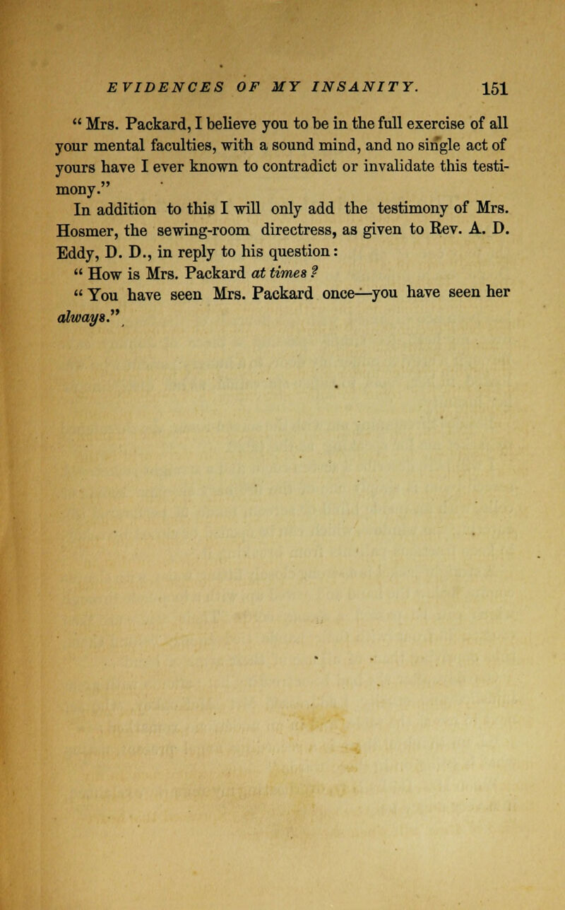  Mrs. Packard, I believe you to be in tbe full exercise of all your mental faculties, with a sound mind, and no single act of yours have I ever known to contradict or invalidate this testi- mony. In addition to this I will only add the testimony of Mrs. Hosmer, the sewing-room directress, as given to Rev. A. D. Eddy, D. D., in reply to his question:  How is Mrs. Packard at times f  You have seen Mrs. Packard once-^-you have seen her always.