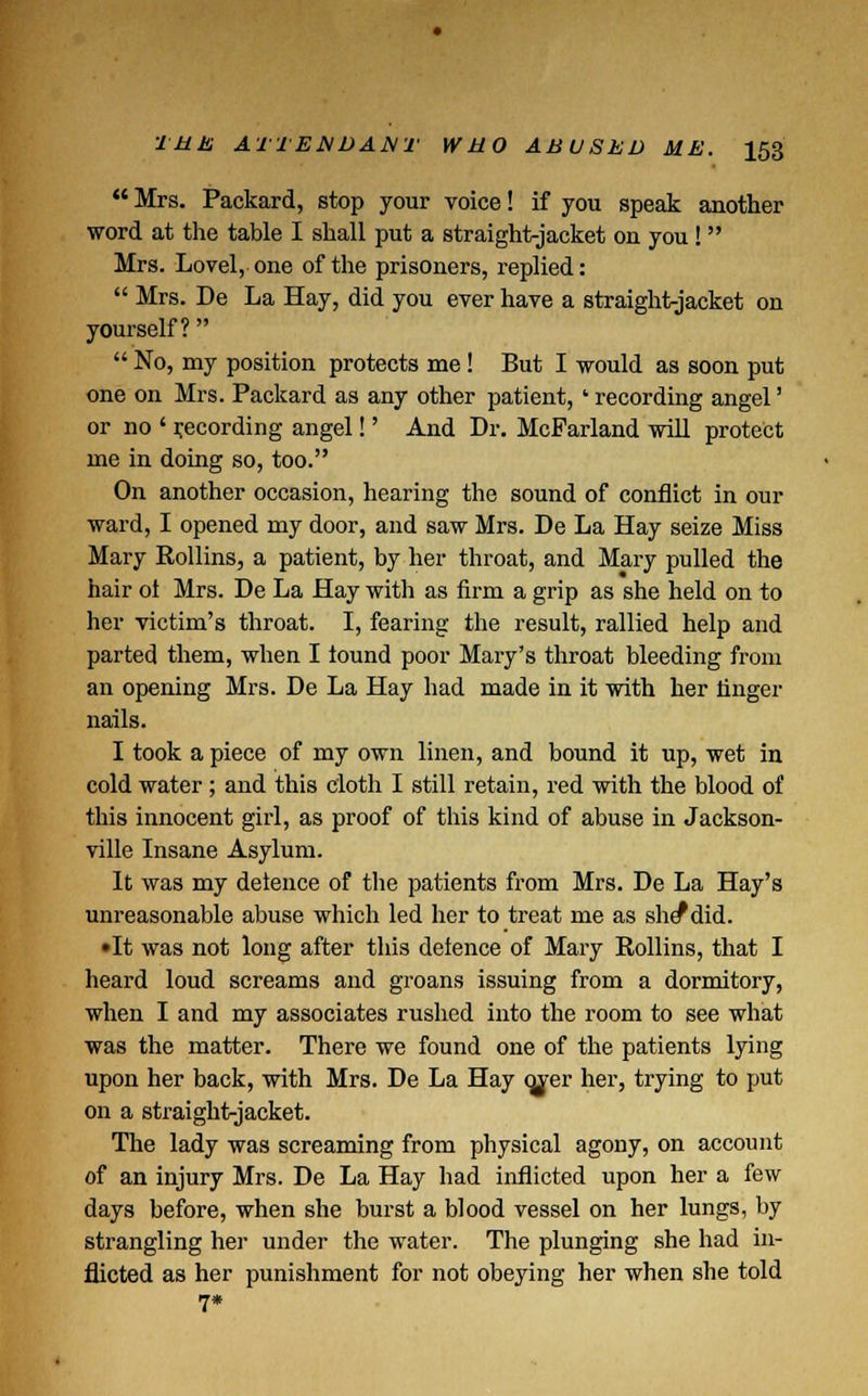  Mrs. Packard, stop your voice! if you speak another word at the table I shall put a straight-jacket on you !  Mrs. Lovel, one of the prisoners, replied:  Mrs. De La Hay, did you ever have a straight-jacket on yourself?   No, my position protects me! But I would as soon put one on Mrs. Packard as any other patient, ' recording angel' or no ' recording angel!' And Dr. McFarland will protect me in doing so, too. On another occasion, hearing the sound of conflict in our ward, I opened my door, and saw Mrs. De La Hay seize Miss Mary Rollins, a patient, by her throat, and Mary pulled the hair ol Mrs. De La Hay with as firm a grip as she held on to her victim's throat. I, fearing the result, rallied help and parted them, when I lound poor Mary's throat bleeding from an opening Mrs. De La Hay had made in it with her finger nails. I took a piece of my own linen, and bound it up, wet in cold water; and this cloth I still retain, red with the blood of this innocent girl, as proof of this kind of abuse in Jackson- ville Insane Asylum. It was my delence of the patients from Mrs. De La Hay's unreasonable abuse which led her to treat me as she*did. •It was not long after this deience of Mary Rollins, that I heard loud screams and groans issuing from a dormitory, when I and my associates rushed into the room to see what was the matter. There we found one of the patients lying upon her back, with Mrs. De La Hay cjver her, trying to put on a straight-jacket. The lady was screaming from physical agony, on account of an injury Mrs. De La Hay had inflicted upon her a few days before, when she burst a blood vessel on her lungs, by strangling her under the water. The plunging she had in- flicted as her punishment for not obeying her when she told