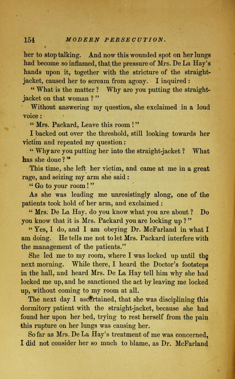 her to stop talking. And now this wounded spot on her lungs had become so inflamed, that the pressure of Mrs. De La Hay's hands upon it, together with the stricture of the straight- jacket, caused her to scream from agony. I inquired :  What is the matter ? Why are you putting the straight- jacket on that woman ?  Without answering my question, she exclaimed in a loud voice:  Mrs. Packard, Leave this room ! I backed out over the threshold, still looking towards her victim and repeated my question:  Why are you putting her into the straight-jacket ? What has she done ?  This time, she left her victim, and came at me in a great rage, and seizing my arm she said :  Go to your room! As she was leading me unresistingly along, one of the patients took hold of her arm, and exclaimed :  Mrs. De La Hay. do you know what you are about ? Do you know that it is Mrs. Packard you are locking up ?   Yes, I do, and I am obeying Dr. McFarland in what I am doing. He tells me not to let Mrs. Packard interfere with the management of the patients. She led me to my room, where I was locked up until th§ next morning. While there, I heard the Doctor's footsteps in the hall, and heard Mrs. De La Hay tell him why she had locked me up, and he sanctioned the act by leaving me locked up, without coming to my room at all. The next day I ascertained, that she was disciplining this dormitory patient with the straight-jacket, because she had found her upon her bed, trying to rest herself from the pain this rupture on her lungs was causing her. So far as Mrs. De La Hay's treatment of me was concerned, I did not consider her so much to blame, as Dr. McFarland