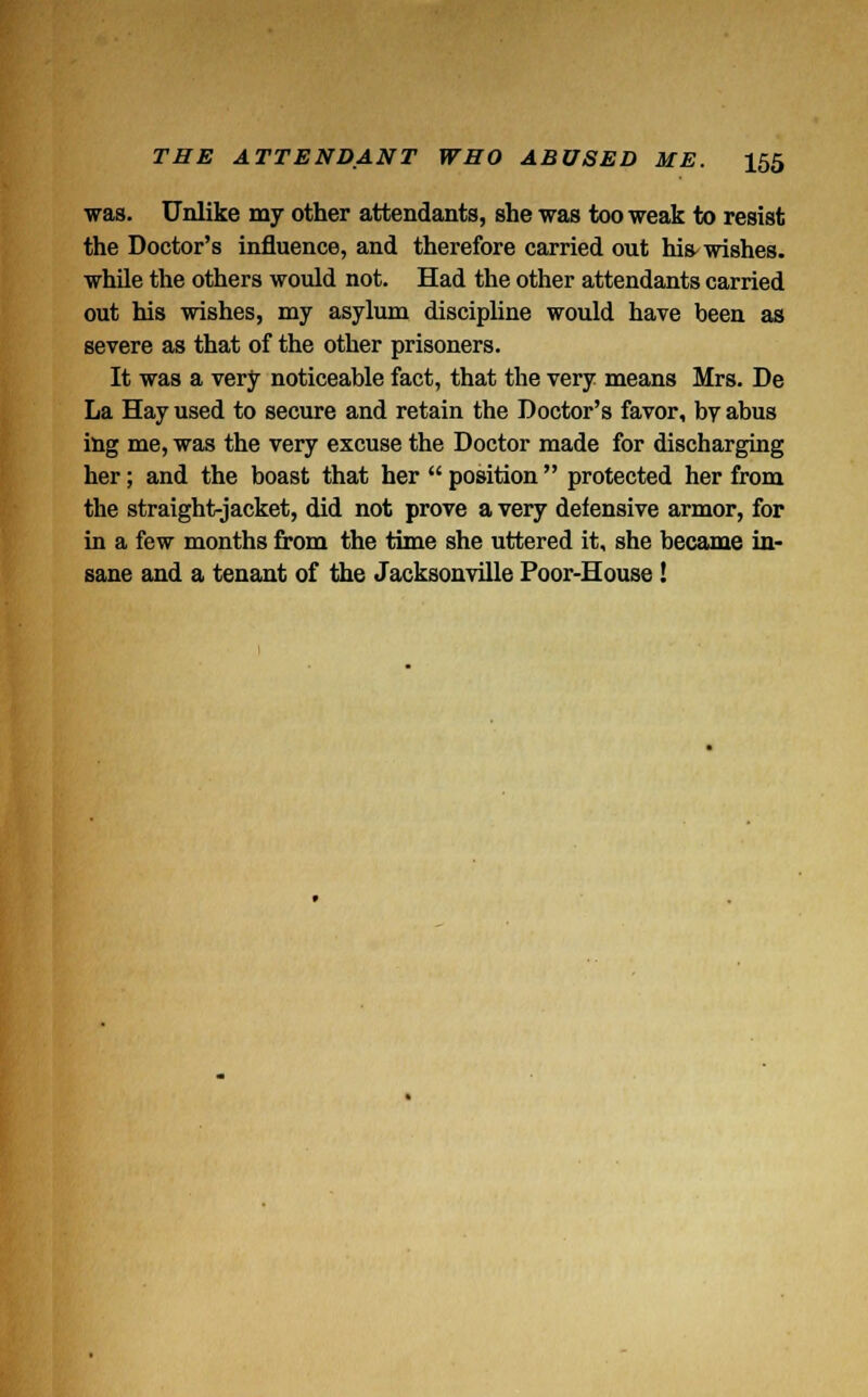 was. Unlike my other attendants, she was too weak to resist the Doctor's influence, and therefore carried out his-wishes, while the others would not. Had the other attendants carried out his wishes, my asylum discipline would have been as severe as that of the other prisoners. It was a very noticeable fact, that the very means Mrs. De La Hay used to secure and retain the Doctor's favor, by abus ing me, was the very excuse the Doctor made for discharging her; and the boast that her  position  protected her from the straight-jacket, did not prove a very defensive armor, for in a few months from the time she uttered it, she became in- sane and a tenant of the Jacksonville Poor-House!