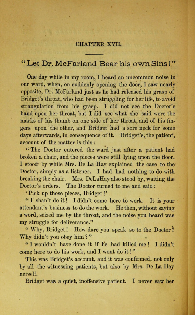  Let Dr. MeFarland Bear his own Sins I One day while in my room, I heard an uncommon noise in our ward, when, on suddenly opening the door, I saw nearly opposite, Dr. MeFarland just as he had released Ms grasp of Bridget's throat, who had been struggling for her life, to avoid strangulation from his grasp. I did not see the Doctor's hand upon her throat, but I did see what she said were the marks of his thumb on one side of her throat, and of bis fin- gers upon the other, and Bridget had a sore neck for some days afterwards, in consequence of it. Bridget's, the patient, account of the matter is this:  The Doctor entered the ward just after a patient had broken a chair, and the pieces were still lying upon the floor. I stood* by while Mrs. De La Hay explained the case to the Doctor, simply as a listener. I had had nothing to do with breaking the chair. Mrs. DeLaHay also stood by, waiting the Doctor's orders. The Doctor turned to me and said: ■ Pick up those pieces, Bridget!'  I shan't do it! I didn't come here to work. It is your attendant's business to do the work. He then, without saying a word, seized me by the throat, and the noise you heard was my struggle for deliverance.  Why, Bridget! How dare you speak so to the Doctor ? Why didn't you obey him ?   I wouldn't have done it if he had killed me ! I didn't come here to do his work, and I wont do it!  This was Bridget's account, and it was confirmed, not only by all the witnessing patients, but also by Mrs. De La Hay nerself. Bridget was a quiet, inoffensive patient. I never saw her