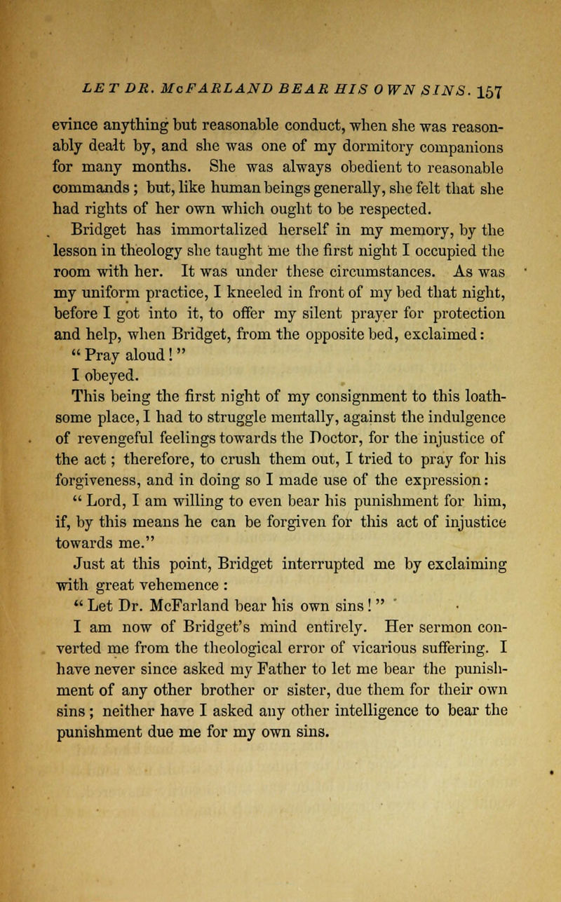 evince anything but reasonable conduct, when she was reason- ably dealt by, and she was one of my dormitory companions for many months. She was always obedient to reasonable commands; but, like human beings generally, she felt that she had rights of her own which ought to be respected. Bridget has immortalized herself in my memory, by the lesson in theology she taught me the first night I occupied the room with her. It was under these circumstances. As was my uniform practice, I kneeled in front of my bed that night, before I got into it, to offer my silent prayer for protection and help, when Bridget, from the opposite bed, exclaimed:  Pray aloud!  I obeyed. This being the first night of my consignment to this loath- some place, I had to struggle mentally, against the indulgence of revengeful feelings towards the Doctor, for the injustice of the act; therefore, to crush them out, I tried to pray for his forgiveness, and in doing so I made use of the expression:  Lord, I am willing to even bear his punishment for him, if, by this means he can be forgiven for this act of injustice towards me. Just at this point, Bridget interrupted me by exclaiming with great vehemence :  Let Dr. McFarland bear his own sins!  I am now of Bridget's mind entirely. Her sermon con- verted me from the theological error of vicarious suffering. I have never since asked my Father to let me bear the punish- ment of any other brother or sister, due them for their own sins ; neither have I asked any other intelligence to bear the punishment due me for my own sins.