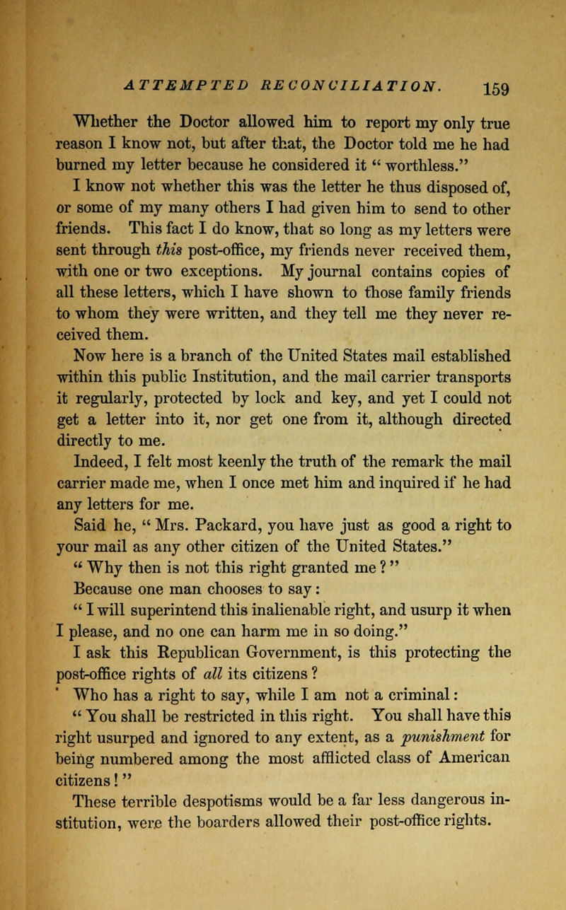 Whether the Doctor allowed him to report my only true reason I know not, but after that, the Doctor told me he had burned my letter because he considered it  worthless. I know not whether this was the letter he thus disposed of, or some of my many others I had given him to send to other friends. This fact I do know, that so long as my letters were sent through this post-office, my friends never received them, with one or two exceptions. My journal contains copies of all these letters, which I have shown to those family friends to whom they were written, and they tell me they never re- ceived them. Now here is a branch of the United States mail established within this public Institution, and the mail carrier transports it regularly, protected by lock and key, and yet I could not get a letter into it, nor get one from it, although directed directly to me. Indeed, I felt most keenly the truth of the remark the mail carrier made me, when I once met him and inquired if he had any letters for me. Said he,  Mrs. Packard, you have just as good a right to your mail as any other citizen of the United States.  Why then is not this right granted me ? Because one man chooses to say:  I will superintend this inalienable right, and usurp it when I please, and no one can harm me in so doing. I ask this Republican Government, is this protecting the post-office rights of all its citizens ? Who has a right to say, while I am not a criminal:  You shall be restricted in this right. You shall have this right usurped and ignored to any extent, as a punishment for being numbered among the most afflicted class of American citizens! These terrible despotisms would be a far less dangerous in- stitution, were the boarders allowed their post-office rights.