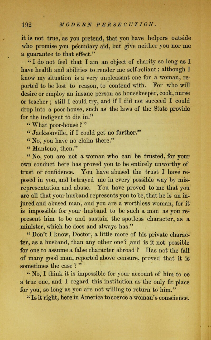 it is not true, as you pretend, that you have helpers outside who promise you pecuniary aid, but give neither you nor me a guarantee to that effect.  I do not feel that I am an object of charity so long as I have health and abilities to render me self-reliant; although I know my situation is a very unpleasant one for a woman, re- ported to be lost to reason, to contend with. For who will desire or employ an insane person as housekeeper, cook, nurse or teacher ; still I could try, and if I did not succeed I could drop into a poor-house, such as the laws of the State provide for the indigent to die in.  What poor-house ?   Jacksonville, if I could get no further.  No, you have no claim there.  Manteno, then.  No, you are not a woman who can be trusted, for your own conduct here has proved you to be entirely unworthy of trust or confidence. You have abused the trust I have re- posed in you, and betrayed me in every possible way by mis- representation and abuse. You have proved to me that you are all that your husband represents you to be, that he is an in- jured and abused man, and you are a worthless woman, for it is impossible for your husband to be such a man as you re- present him to be and sustain the spotless character, as a minister, which he does and always has.  Don't I know, Doctor, a little more of his private charac- ter, as a husband, than any other one ? and is it not possible for one to assume a false character abroad ? Has not the fall of many good man, reported above censure, proved that it is sometimes the case ?   No, I think it is impossible for your account of him to oe a true one, and I regard this institution as the only fit place for you, so long as you are not willing to return to him.  Is it right, here in America to coerce a woman's conscience,