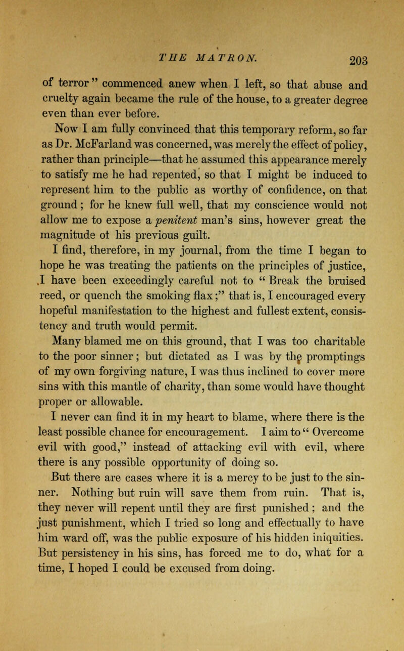 of terror commenced anew when I left, so that abuse and cruelty again became the rule of the house, to a greater degree even than ever before. Now I am fully convinced that this temporary reform, so far as Dr. McFarland was concerned, was merely the effect of policy, rather than principle—that he assumed this appearance merely to satisfy me he had repented, so that I might be induced to represent him to the public as worthy of confidence, on that ground ; for he knew full well, that my conscience would not allow me to expose a penitent man's sins, however great the magnitude ot his previous guilt. I find, therefore, in my journal, from the time I began to hope he was treating the patients on the principles of justice, .1 have been exceedingly careful not to  Break the bruised reed, or quench the smoking flax; that is, I encouraged every hopeful manifestation to the highest and fullest extent, consis- tency and truth woiild permit. Many blamed me on this ground, that I was too charitable to the poor sinner; but dictated as I was by the promptings of my own forgiving nature, I was thus inclined to cover more sins with this mantle of charity, than some would have thought proper or allowable. I never can find it in my heart to blame, where there is the least possible chance for encouragement. I aim to  Overcome evil with good, instead of attacking evil with evil, where there is any possible opportunity of doing so. But there are cases where it is a mercy to be just to the sin- ner. Nothing but ruin will save them from ruin. That is, they never will repent until they are first punished ; and the just punishment, which I tried so long and effectually to have him ward off, was the public exposure of his hidden iniquities. But persistency in his sins, has forced me to do, what for a time, I hoped I could be excused from doing.