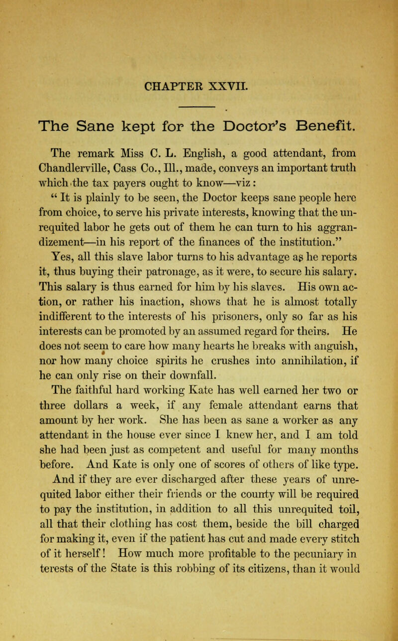 The Sane kept for the Doctor's Benefit. The remark Miss C. L. English, a good attendant, from Chandlerville, Cass Co., 111., made, conveys an important truth which the tax payers ought to know—viz:  It is plainly to be seen, the Doctor keeps sane people here from choice, to serve his private interests, knowing that the un- requited labor he gets out of them he can turn to his aggran- dizement—in his report of the finances of the institution. Yes, all this slave labor turns to his advantage as he reports it, thus buying their patronage, as it were, to secure his salary. This salary is thus earned for him by his slaves. His own ac- tion, or rather his inaction, shows that he is almost totally indifferent to the interests of his prisoners, only so far as his interests can be promoted by an assumed regard for theirs. He does not seem to care how many hearts he breaks with anguish, nor how many choice spirits he crushes into annihilation, if he can only rise on their downfall. The faithful hard working Kate has well earned her two or three dollars a week, if any female attendant earns that amount by her work. She has been as sane a worker as any attendant in the house ever since I knew her, and I am told she had been just as competent and useful for many months before. And Kate is only one of scores of others of like type. And if they are ever discharged after these years of unre- quited labor either their friends or the county will be required to pay the institution, in addition to all this unrequited toil, all that their clothing has cost them, beside the bill charged for making it, even if the patient has cut and made every stitch of it herself! How much more profitable to the pecuniary in terests of the State is this robbing of its citizens, than it would