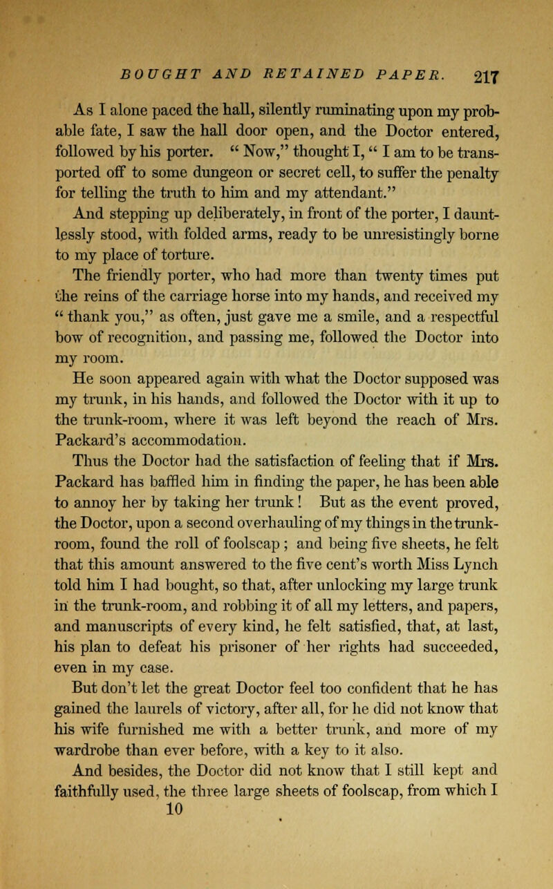 As I alone paced the hall, silently ruminating upon my prob- able fate, I saw the hall door open, and the Doctor entered, followed by his porter.  Now, thought I, I am to be trans- ported off to some dungeon or secret cell, to suffer the penalty for telling the truth to him and my attendant. And stepping up deliberately, in front of the porter, I daunt- lpssly stood, with folded arms, ready to be unresistingly borne to my place of torture. The friendly porter, who had more than twenty times put Che reins of the carriage horse into my hands, and received my  thank you, as often, just gave me a smile, and a respectful bow of recognition, and passing me, followed the Doctor into my room. He soon appeared again with what the Doctor supposed was my trunk, in his hands, and followed the Doctor with it up to the trunk-room, where it was left beyond the reach of Mrs. Packard's accommodation. Thus the Doctor had the satisfaction of feeling that if Mrs. Packard has baffled him in finding the paper, he has been able to annoy her by taking her trunk! But as the event proved, the Doctor, upon a second overhauling of my things in the trunk- room, found the roll of foolscap ; and being five sheets, he felt that this amount answered to the five cent's worth Miss Lynch told him I had bought, so that, after unlocking my large trunk in the trunk-room, and robbing it of all my letters, and papers, and manuscripts of every kind, he felt satisfied, that, at last, his plan to defeat his prisoner of her rights had succeeded, even in my case. But don't let the great Doctor feel too confident that he has gained the laurels of victory, after all, for he did not know that his wife furnished me with a better trunk, and more of my wardrobe than ever before, with a key to it also. And besides, the Doctor did not know that 1 still kept and faithfully used, the three large sheets of foolscap, from which I 10