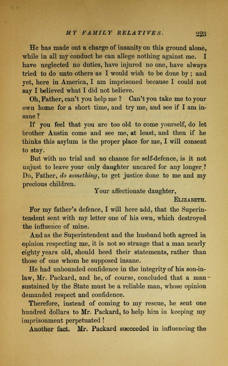 He has made out a charge of insanity on this ground alone, while in all my conduct he can allege nothing against me. I have neglected no duties, have injured no one, have always tried to do unto others as I would wish to be done by ; and yet, here in America, I am imprisoned because I could not say I believed what I did not believe. Oh, Father, can't you help me ? Can't you take me to your own home for a short time, and try me, and see if I am in- sane ? If you feel that you are too old to come yourself, do let brother Austin come and see me, at least, and then if he thinks this asylum is the proper place for me, I will consent to stay. But with no trial and no chance for self-defence, is it not unjust to leave your only daughter uncared for any longer? Do, Father, do something, to get justice done to me and my precious children. Your affectionate daughter, Elizabeth. For my father's defence, I will here add, that the Superin- tendent sent with my letter one of his own, which destroyed the influence of mine. And as the Superintendent and the husband both agreed in opinion respecting me, it is not so strange that a man nearly eighty years old, should heed their statements, rather than those of one whom he supposed insane. He had unbounded confidence in the integrity of his son-in- law, Mr. Packard, and he, of course, concluded that a man - sustained by the State must be a reliable man, whose opinion demanded respect and confidence. Therefore, instead of coming to my rescue, he sent one hundred dollars to Mr. Packard, to help him in keeping my imprisonment perpetuated! Another fact. Mr. Packard succeeded in influencing the