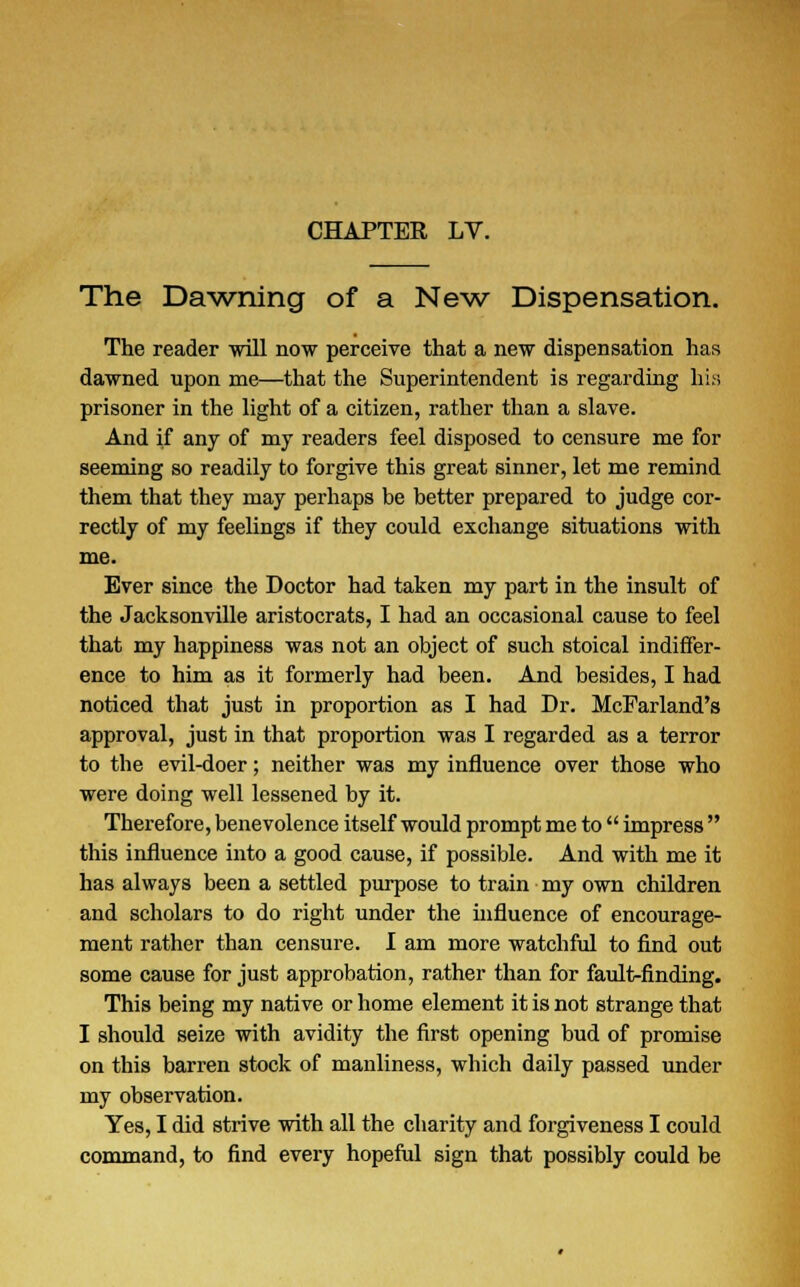 The Dawning of a New Dispensation. The reader -will now perceive that a new dispensation has dawned upon me—that the Superintendent is regarding his prisoner in the light of a citizen, rather than a slave. And if any of my readers feel disposed to censure me for seeming so readily to forgive this great sinner, let me remind them that they may perhaps be better prepared to judge cor- rectly of my feelings if they could exchange situations with me. Ever since the Doctor had taken my part in the insult of the Jacksonville aristocrats, I had an occasional cause to feel that my happiness was not an object of such stoical indiffer- ence to him as it formerly had been. And besides, I had noticed that just in proportion as I had Dr. McFarland's approval, just in that proportion was I regarded as a terror to the evil-doer; neither was my influence over those who were doing well lessened by it. Therefore, benevolence itself would prompt me to  impress  this influence into a good cause, if possible. And with me it has always been a settled purpose to train my own children and scholars to do right under the influence of encourage- ment rather than censure. I am more watchful to find out some cause for just approbation, rather than for fault-finding. This being my native or home element it is not strange that I should seize with avidity the first opening bud of promise on this barren stock of manliness, which daily passed under my observation. Yes, I did strive with all the charity and forgiveness I could command, to find every hopeful sign that possibly could be