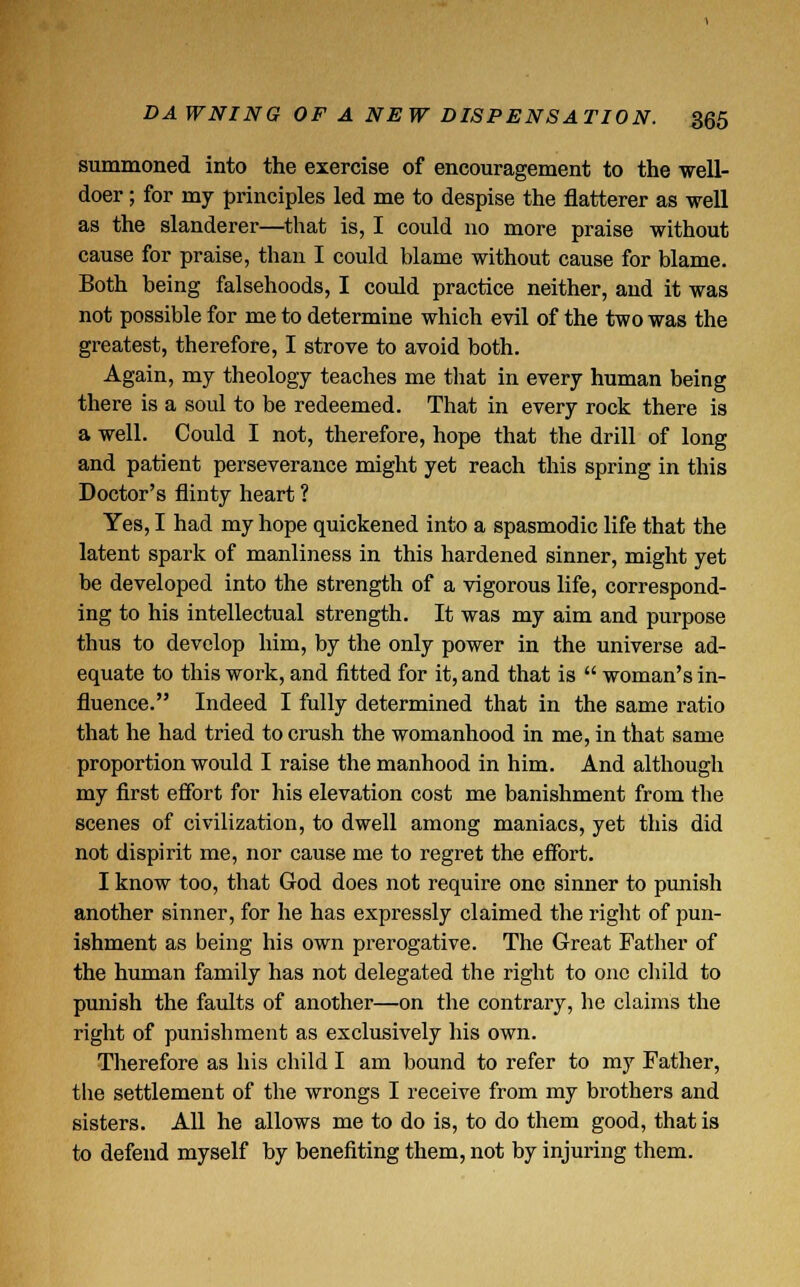 summoned into the exercise of encouragement to the well- doer ; for my principles led me to despise the flatterer as well as the slanderer—that is, I could no more praise without cause for praise, than I could blame without cause for blame. Both being falsehoods, I could practice neither, and it was not possible for me to determine which evil of the two was the greatest, therefore, I strove to avoid both. Again, my theology teaches me that in every human being there is a soul to be redeemed. That in every rock there is a well. Could I not, therefore, hope that the drill of long and patient perseverance might yet reach this spring in this Doctor's flinty heart ? Yes, I had my hope quickened into a spasmodic life that the latent spark of manliness in this hardened sinner, might yet be developed into the strength of a vigorous life, correspond- ing to his intellectual strength. It was my aim and purpose thus to develop him, by the only power in the universe ad- equate to this work, and fitted for it, and that is  woman's in- fluence. Indeed I fully determined that in the same ratio that he had tried to crush the womanhood in me, in that same proportion would I raise the manhood in him. And although my first effort for his elevation cost me banishment from the scenes of civilization, to dwell among maniacs, yet this did not dispirit me, nor cause me to regret the effort. I know too, that God does not require one sinner to punish another sinner, for he has expressly claimed the right of pun- ishment as being his own prerogative. The Great Father of the human family has not delegated the right to one child to punish the faults of another—on the contrary, he claims the right of punishment as exclusively his own. Therefore as his child I am bound to refer to my Father, the settlement of the wrongs I receive from my brothers and sisters. All he allows me to do is, to do them good, that is to defend myself by benefiting them, not by injuring them.