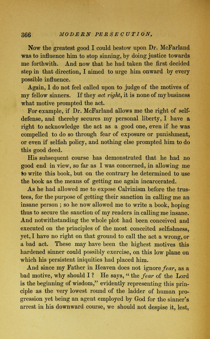 Now the greatest good I could bestow upon Dr. McFarland was to influence him to stop sinning, by doing justice towards me forthwith. And now that he had taken the first decided step in that direction, I aimed to urge him onward by every possible influence. Again, I do not feel called upon to judge of the motives of my fellow sinners. If they act right, it is none of my business what motive prompted the act. For example, if Dr. McFarland allows me the right of self- defense, and thereby secures my personal liberty, I have a right to acknowledge the act as a good one, even if he was compelled to do so through fear of exposure or punishment, or even if selfish policy, and nothing else prompted him to do this good deed. His subsequent course has demonstrated that he had no good end in view, so far as I was concerned, in allowing me to write this book, but on the contrary he determined to use the book as the means of getting me again incarcerated. As he had allowed me to expose Calvinism before the trus- tees, for the purpose of getting their sanction in calling me an insane person ; so he now allowed me to write a book, hoping thus to secure the sanction of my readers in calling me insane. And notwithstanding the whole plot had been conceived and executed on the principles of the most conceited selfishness, yet, I have no right on that ground to call the act a wrong, or a bad act. These may have been the highest motives this hardened sinner could possibly exercise, on this low plane on which his persistent iniquities had placed him. And since my Father in Heaven does not ignore fear, as a bad motive, why should I ? He says,  the fear of the Lord is the beginning of wisdom, evidently representing tins prin- ciple as the very lowest round of the ladder of human pro- gression yet being an agent employed by God for the sinner's arrest in his downward course, we should not despise it, lest,