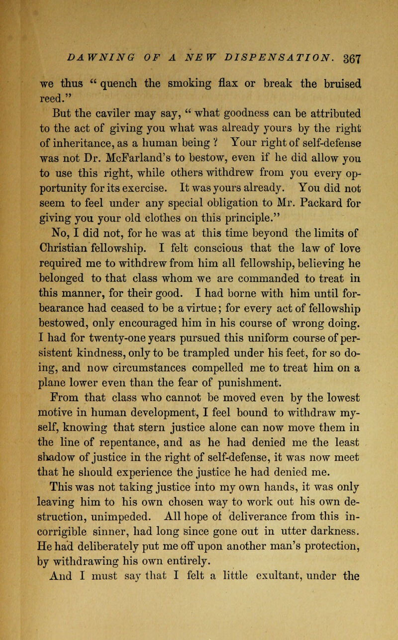 we thus  quench the smoking flax or break the bruised reed. But the caviler may say,  what goodness can be attributed to the act of giving you what was already yours by the right of inheritance, as a human being V Your right of self-defense was not Dr. McParland's to bestow, even if he did allow you to use this right, while others withdrew from you every op- portunity for its exercise. It was yours already. You did not seem to feel under any special obligation to Mr. Packard for giving you your old clothes on this principle. No, I did not, for he was at this time beyond the limits of Christian fellowship. I felt conscious that the law of love required me to withdrew from him all fellowship, believing he belonged to that class whom we are commanded to treat in this manner, for their good. I had borne with him until for- bearance had ceased to be a virtue; for every act of fellowship bestowed, only encouraged him in his course of wrong doing. I had for twenty-one years pursued this uniform course of per- sistent kindness, only to be trampled under his feet, for so do- ing, and now circumstances compelled me to treat him on a plane lower even than the fear of punishment. Prom that class who cannot be moved even by the lowest motive in human development, I feel bound to withdraw my- self, knowing that stern justice alone can now move them in the line of repentance, and as he had denied me the least shadow of justice in the right of self-defense, it was now meet that he should experience the justice he had denied me. This was not taking justice into my own hands, it was only leaving him to his own chosen way to work out his own de- struction, unimpeded. All hope ol deliverance from this in- corrigible sinner, had long since gone out in utter darkness. He had deliberately put me off upon another man's protection, by withdrawing his own entirely. And I must say that I felt a little exultant, under the