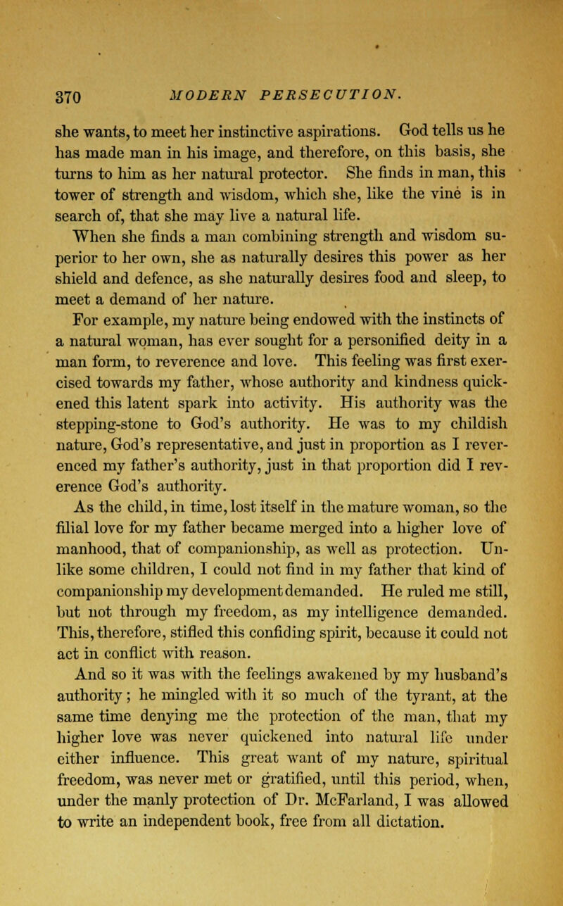 she wants, to meet her instinctive aspirations. God tells us he has made man in his image, and therefore, on this basis, she turns to him as her natural protector. She finds in man, this tower of strength and wisdom, which she, like the vine is in search of, that she may live a natural life. When she finds a man combining strength and wisdom su- perior to her own, she as naturally desires this power as her shield and defence, as she naturally desires food and sleep, to meet a demand of her nature. For example, my nature being endowed with the instincts of a natural woman, has ever sought for a personified deity in a man form, to reverence and love. This feeling was first exer- cised towards my father, whose authority and kindness quick- ened this latent spark into activity. His authority was the stepping-stone to God's authority. He was to my childish nature, God's representative, and just in proportion as I rever- enced my father's authority, just in that proportion did I rev- erence God's authority. As the child, in time, lost itself in the mature woman, so the filial love for my father became merged into a higher love of manhood, that of companionship, as well as protection. Un- like some children, I could not find in my father that kind of companionship my development demanded. He ruled me still, but not through my freedom, as my intelligence demanded. This, therefore, stifled this confiding spirit, because it could not act in conflict with reason. And so it was with the feelings awakened by my husband's authority; he mingled with it so much of the tyrant, at the same time denying me the protection of the man, that my higher love was never quickened into natural life under either influence. This great want of my nature, spiritual freedom, was never met or gratified, until this period, when, under the manly protection of Dr. McFarland, I was allowed to write an independent book, free from all dictation.